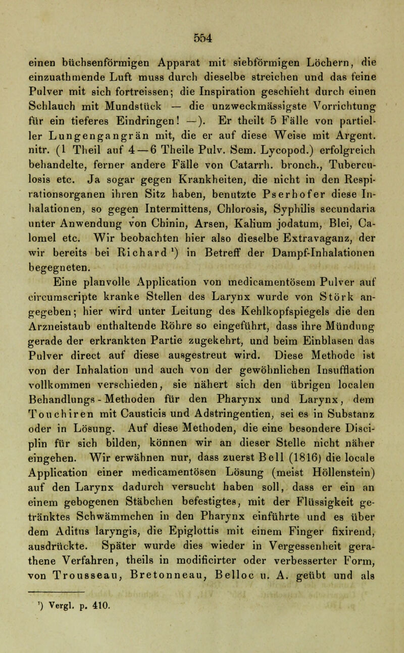 einen biichsenförmigen Apparat mit siebförmigen Löchern, die einzuathmende Luft muss durch dieselbe streichen und das feine Pulver mit sich fortreissen; die Inspiration geschieht durch einen Schlauch mit Mundstück — die unzweckmässigste Vorrichtung für ein tieferes Eindringen! —). Er theilt 5 Fälle von partiel- ler Lungengangrän mit, die er auf diese Weise mit Argent. nitr. (1 Theil auf 4— 6 Theile Pulv. Sem. Lycopod.) erfolgreich behandelte, ferner andere Fälle von Catarrh. bronch., Tubercu- losis etc. Ja sogar gegen Krankheiten, die nicht in den Respi- rationsorganen ihren Sitz haben, benutzte Pserhofer diese In- halationen, so gegen Intermittens, Chlorosis, Syphilis secundaria unter Anwendung von Chinin, Arsen, KaKum jodatum, Blei, Ca- lomel etc. Wir beobachten hier also dieselbe Extravaganz, der wir bereits bei Richard ') in Betreff der Dampf-Inhalationen begegneten. Eine planvolle Application von medicamentösem Pulver auf circumscripte kranke Stellen des Larynx wurde von Störk an- gegeben ; hier wird unter Leitung des Kehlkopfspiegels die den Arzneistaub enthaltende Röhre so eingeführt, dass ihre Mündung gerade der erkrankten Partie zugekehrt, und beim Einblasen das Pulver direct auf diese ausgestreut wird. Diese Methode ist von der Inhalation und auch von der gewöhnlichen Insufflation vollkommen verschieden, sie nähert sich den übrigen localen Behandlungs - Methoden für den Pharynx und Larynx, dem Touchiren mit Causticis und Adstringentien, sei es in Substanz oder in Lösung. Auf diese Methoden, die eine besondere Disci- plin für sich bilden, können wir an dieser Stelle nicht näher eingehen. Wir erwähnen nur, dass zuerst Bell (1816) die locale Application einer medicamentösen Lösung (meist Höllenstein) auf den Larynx dadurch versucht haben soll, dass er ein an einem gebogenen Stäbchen befestigtes, mit der Flüssigkeit ge- tränktes Schwämmchen in den Pharynx einführte und es über dem Aditus laryngis, die Epiglottis mit einem Finger fixirend, ausdrückte. Später wurde dies wieder in Vergessenheit gera- thene Verfahren, theils in modificirter oder verbesserter Form, von Trousseau, Bretonneau, Belloc u. A. geübt und als ') Vergl. p. 410.