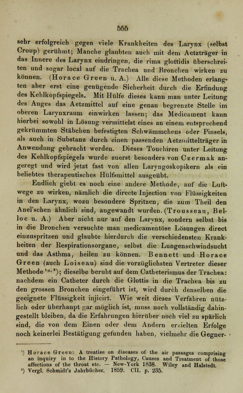 sehr erfolgreich gegen viele Krankheiten des Larynx (selbst Croup) gerühmt; Manche glaubten auch mit dem Aetzträger in das Innere des Larynx eindringen, die rima glottidis überschrei- ten und sogar local auf die Trachea und Bronchen wirken zu können. (Horace Green u. A.) Alle diese Methoden erlang- ten aber erst eine genügende Sicherheit durch die Erfindung des Kehlkopfspiegels. Mit Hülfe dieses kann man unter Leitung des Auges das Aetzmittel auf eine genau begrenzte Stelle im oberen Larynxraum einwirken lassen; das Medicament kann hierbei sowohl in Lösung vermittelst eines an einem entsprechend gekrümmten Stäbchen befestigten Schwämmchens oder Pinsels, als auch in Substanz durch einen passenden Aetzmittelträger in Anwendung gebracht werden. Dieses Touchiren unter Leitung des Kehlkopfspiegels wurde zuerst besonders von Czermak an- geregt und wird jetzt fast von allen Laryngoskopikern als ein beliebtes therapeutisches Hülfsmittel ausgeübt. Endlich giebt es noch eine andere Methode, auf die Luft- wege zu wirken, nämlich die directe Injection von Flüssigkeiten in den Larynx, wozu besondere Spritzen, die zum Theil den Anel'schen ähnlich sind, angewandt wurden. (Trousseau, Bel- loc u. A.) Aber nicht nur auf den Larynx, sondern selbst bis in die Bronchen versuchte man medicamentöse Lösungen direct einzuspritzen und glaubte hierdurch die verschiedensten Krank- heiten der Eespirationsorgane, selbst die Lungenschwindsucht und das Asthma, heilen zu können. Bennett und Horace Green (auch Loiseau) sind die vorzüglichsten Vertreter dieser Methode 1-;l); dieselbe beruht auf dem Catheterismus der Trachea: nachdem ein Catheter durch die Glottis in die Trachea bis zu den grossen Bronchen eingeführt ist, wird durch denselben die geeignete Flüssigkeit injicirt. Wie weit dieses Verfahren nütz- lich oder überhaupt gar möglich ist, muss noch vollständig dahin- gestellt bleiben, da die Erfahrungen hierüber noch viel zu spärlich sind, die von dem Einen oder dem Andern er/.ielten Erfolge noch keinerlei Bestätigung gefunden haben, vielmehr die Gegner- ■ ') Horace Green: A treatise on diseases of the air passages comprising an inquiry in to the History Pathology, Causes and TreatmeDt of those affections of the throat etc. — New-York 1838. Wiley and Halstedt. ') Vergl. Schmidt's Jahrbücher. 1859. CIL p. 235.