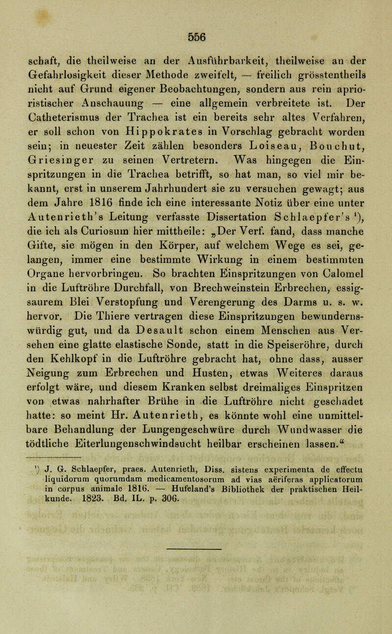 schaft, die theilweise an der Ausführbarkeit, tlieilweise an der Gefahrlosigkeit dieser Methode zweifelt, — freilich grösstenteils nicht auf Grund eigener Beobachtungen, sondern aus rein aprio- ristischer Anschauung — eine allgemein verbreitete ist. Der Catheterismus der Trachea ist ein bereits sehr altes Verfahren, er soll schon von Hippokrates in Vorschlag gebracht worden sein; in neuester Zeit zählen besonders Loiseau, Bouchut, Griesinger zu seinen Vertretern. Was hingegen die Ein- spritzungen in die Trachea betrifft, so hat man, so viel mir be- kannt, erst in unserem Jahrhundert sie zu versuchen gewagt; aus dem Jahre 1816 finde ich eine interessante Notiz über eine unter Autenrieth's Leitung verfasste Dissertation Schlaepfer's '), die ich als Curiosuin hier mittheile: „Der Verf. fand, dass manche Gifte, sie mögen in den Körper, auf welchem Wege es sei, ge- langen, immer eine bestimmte Wirkung in einem bestimmten Organe hervorbringen. So brachten Einspritzungen von Calomel in die Luftröhre Durchfall, von Brechweinstein Erbrechen, essig- saurem Blei Verstopfung und Verengerung des Darms u. s. w. hervor. Die Thiere vertragen diese Einspritzungen bewunderns- würdig gut, und da Desault schon einem Menschen aus Ver- sehen eine glatte elastische Sonde, statt in die Speiseröhre, durch den Kehlkopf in die Luftröhre gebracht hat, ohne dass, ausser Neigung zum Erbrechen und Husten, etwas Weiteres daraus erfolgt wäre, und diesem Kranken selbst dreimaliges Einspritzen von etwas nahrhafter Brühe in die Luftröhre nicht geschadet hatte: so meint Hr. Autenrieth, es könnte wohl eine unmittel- bare Behandlung der Lungengeschwüre durch Wundwasser die tödtliche Eiterlungenschwindsucht heilbar erscheinen lassen. ') J. Gr. Schlaepfer, praes. Autenrieth, Diss. sistens experiraenta de effectu liquidorum quorumdam medicamentosorum ad vias aeriferas applicatorum in corpus animale 1810!. — Hufeland's Bibliothek der praktischen Heil- kunde. 1823. Bd. IL. p. 306.