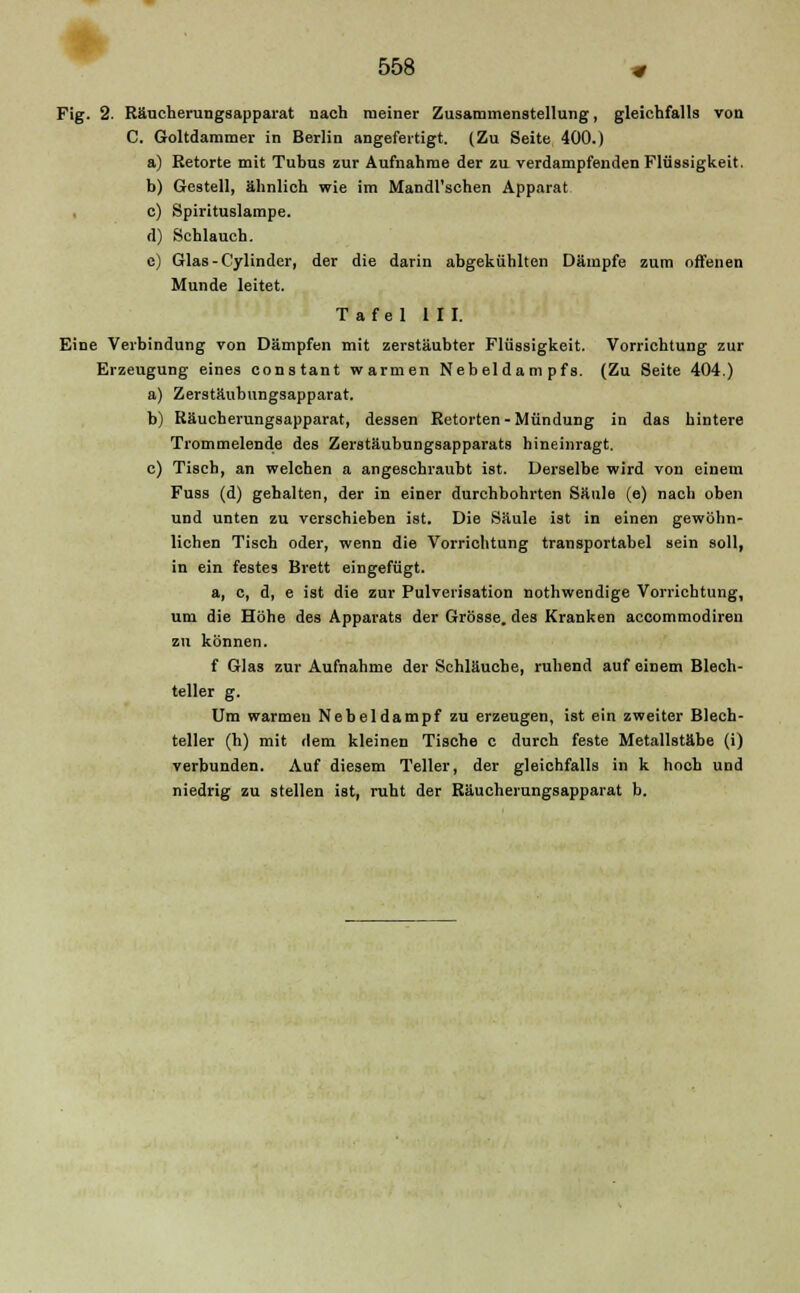 Fig. 2. Räucherungsapparat nach meiner Zusammenstellung, gleichfalls von C. Goltdammer in Berlin angefertigt. (Zu Seite 400.) a) Retorte mit Tubus zur Aufnahme der zu verdampfenden Flüssigkeit. b) Gestell, ähnlich wie im Mandl'schen Apparat , c) Spirituslampe. d) Schlauch. e) Glas - Cylinder, der die darin abgekühlten Dämpfe zum offenen Munde leitet. Tafel III. Eine Verbindung von Dämpfen mit zerstäubter Flüssigkeit. Vorrichtung zur Erzeugung eines constant warmen Nebeldam pfs. (Zu Seite 404.) a) Zerstäubungsapparat. b) Räucherungsapparat, dessen Retorten-Mündung in das hintere Trommelende des Zerstäubungsapparats hineinragt. c) Tisch, an welchen a angeschraubt ist. Derselbe wird von einem Fuss (d) gebalten, der in einer durchbohrten Säule (e) nach oben und unten zu verschieben ist. Die Säule ist in einen gewöhn- lichen Tisch oder, wenn die Vorrichtung transportabel sein soll, in ein festes Brett eingefügt. a, c, d, e ist die zur Pulverisation nothwendige Vorrichtung, um die Höhe des Apparats der Grösse, des Kranken accommodiren zu können. f Glas zur Aufnahme der Schläuche, ruhend auf einem Blech- teller g. Um warmen Nebeldampf zu erzeugen, ist ein zweiter Blech- teller (h) mit dem kleinen Tische c durch feste Metallstäbe (i) verbunden. Auf diesem Teller, der gleichfalls in k hoch und niedrig zu stellen ist, ruht der Räucherungsapparat b.