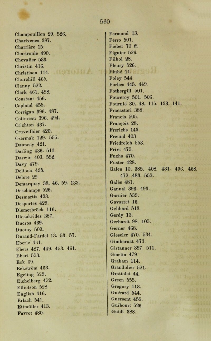 Champouillon 29. 526. Charixenes 387. Charriere 15. Chartroule 490. Chevalier 533. Christin 416. Christison 114. Churchill 465. Clanny 522. Clark 461. 498. Constant 456. Copland 455. Corrigan 396. 487. Cottereau 396. 494. Crichton 437. Cruveilhier 420. Czermak 129. 555. Dannecy 421. Darling 436. 511 Darwin 403. 552. Davy 479. Delioux 435. Delore 29. Demarquay 38. 46. 59. 133. Deschamps 526. Desmartis 423. Desportes 429. Diemerbröck 116. Diosokrides 387. Ducros 469. üucroy 509. Durand-Fardel 13. 53. 57. Eberle 461. Ebers 427. 449. 453. 461. Ebert 553. Eck 69. Eckström 463. Egeling 529. Eichelberg 452. Elliotson 528. English 416. Erlach 541. Ettmüller 413. Favrot 480. Fermond 13. Ferro 501. Fieber 70 ff. Figuier 526. Filhol 28. Fleury 526. Flube 11. Foley 544. Forbes 445. 449. Fothergill 501. Fourcroy 501. 506. Foui-uie- 30. 48. 115. 133. 141. Fracastori 388. Francis 505. Francois 28. Frerichs 143. Freund 403 Friedreich 553. Frivi 475. Fuchs 470. Fuster 428. Galen 10. 385. 408. 431. 436. 468. 472. 483. 552. Gales 481. Gannal 396. 493. Garnier 539. Gavarret 16. Gebhard 518. Gerdy 13. Gerhardt 98. 105. Gerner 468. Gieseler 470. 534. Gimbernat 473 Girtanner 397. 511. Gmelin 479. Graham 114. Grandidier 521. Gratiolet 44. Green 555. Gregory 113. Gue>ard 544. Guersent 455. Guibourt 526. Guidi 388.