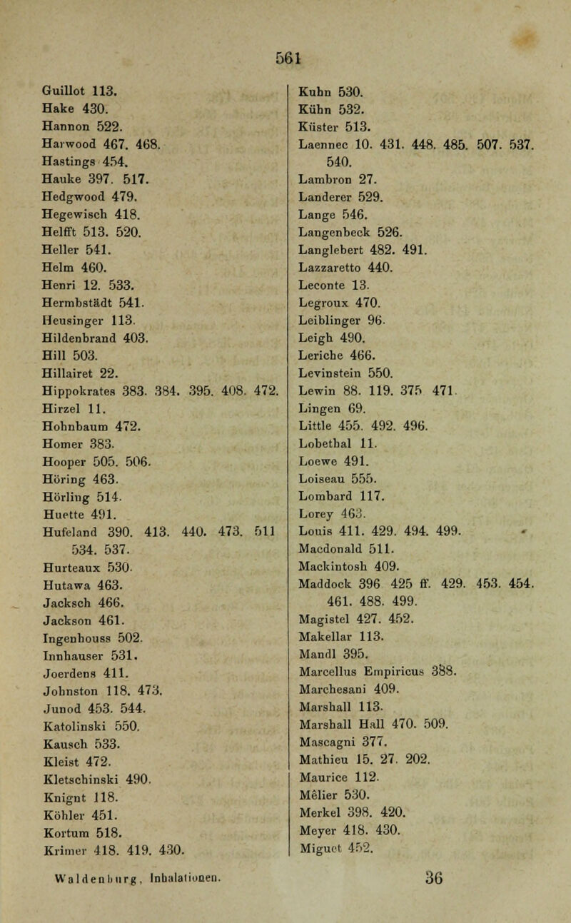 Guillot 113. Hake 430. Hannon 522. Harwood 467. 468. Hastings 454. Hauke 397. 517. Hedgwood 479. Hegewisch 418. Helfft 513. 520. Heller 541. Helm 460. Henri 12. 533. Hermbstädt 541. Heusinger 113. Hildenbrand 403. Hill 503. Hillairet 22. Hippokrates 383. 384. 395. 408. 472. Hirzel 11. Hohnbaum 472. Homer 383. Hooper 505. 506. Höring 463. Hörling 514. Huette 491. Hufeland 390. 413. 440. 473. 511 534. 537. Hurteaux 530- Hutawa 463. Jacksch 466. Jackson 461. Ingenhouss 502. Innhauser 531. Joerdens 411. Jobnston 118. 473. Junod 453. 544. Katolinski 550. Kausch 533. Kleist 472. Kletschinski 490. Knignt 118. Köhler 451. Kortum 518. Krimer 418. 419. 430. Kuhn 530. Kühn 532. Küster 513. Laennec 10. 431. 448. 485. 507. 537. 540. Lambron 27. Landerer 529. Lange 546. Langenbeck 526. Langlebert 482. 491. Lazzaretto 440. Leeonte 13. Legroux 470. Leiblinger 96. Leigh 490. Leriche 466. Levinstein 550. Lewin 88. 119. 375 471. Lingen 69. Little 455. 492. 496. Lobethal 11. Loewe 491. Loiseau 555. Lombard 117. Lorey 463. Louis 411. 429. 494. 499. Macdonald 511. Mackintosh 409. Maddock 396 425 ff. 429. 453. 454. 461. 488. 499. Magistel 427. 452. Makellar 113. Mandl 395. Marcellus Empiricus 388. Marchesani 409. Marshall 113. Marshall Hall 470. 509. Mascagni 377. Mathieu 15. 27. 202. Maurice 112. Melier 530. Merkel 398. 420. Meyer 418. 430. Miguet 452. Waldenbiirg, Inhalationen. 36