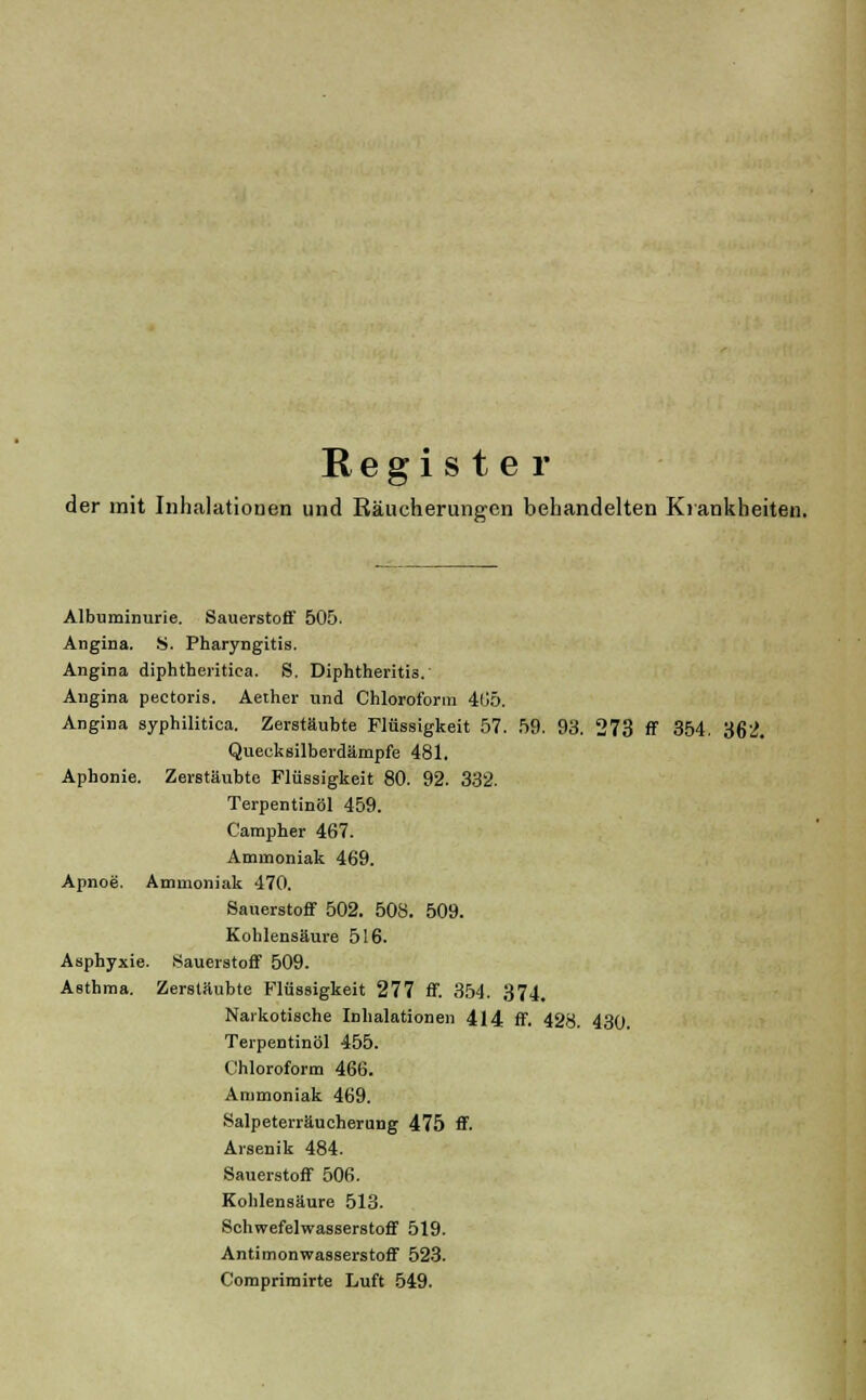 Register der mit Inhalationen und Räucherungen behandelten Krankheiten. Albuminurie. Sauerstoff 505. Angina. S. Pharyngitis. Angina diphtheritiea. S. Diphtheritis. Angina pectoris. Aether und Chloroform 405. Angina syphilitica. Zerstäubte Flüssigkeit 57. 59. 93. 273 ff 354. 362. Quecksilberdämpfe 481. Aphonie. Zerstäubte Flüssigkeit 80. 92. 332. Terpentinöl 459. Campher 467. Ammoniak 469. Apnoe. Ammoniak 470. Sauerstoff 502. 508. 509. Kohlensäure 516. Asphyxie. Sauerstoff 509. Asthma. Zerstäubte Flüssigkeit 277 ff. 354. 374. Narkotische Inhalationen 414 ff. 428. 430. Terpentinöl 455. Chloroform 466. Ammoniak 469. Salpeterräucherung 475 ff. Arsenik 484. Sauerstoff 506. Kohlensäure 513. Schwefelwasserstoff 519. Antimonwasserstoff 523. Comprimirte Luft 549.