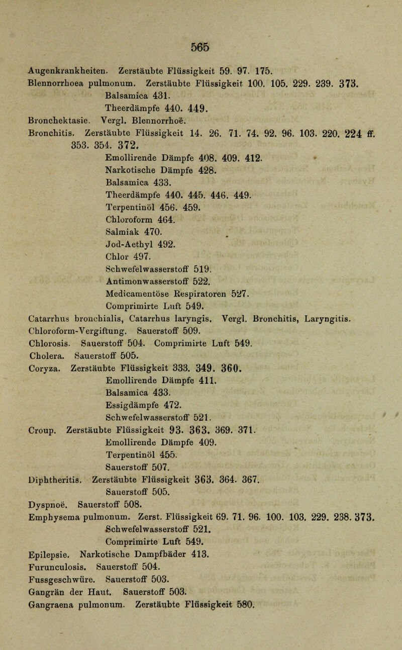Augenkrankheiten. Zerstäubte Flüssigkeit 59. 97. 175. Blennorrhoea pulmonum. Zerstäubte Flüssigkeit 100. 105. 229. 239. 373. Balsamica 431. Theerdämpfe 440. 449. Bronchektasie. Vergl. Blennorrhoe. Bronchitis. Zerstäubte Flüssigkeit 14. 26. 71. 74. 92. 96. 103. 220. 224 ff. 353. 354. 372. Emollirende Dämpfe 408. 409. 412. Narkotische Dämpfe 428. Balsamica 433. Theerdämpfe 440. 445. 446. 449. Terpentinöl 456. 459. Chloroform 464. Salmiak 470. Jod-Aethyl 492. Chlor 497. Schwefelwasserstoff 519. Antimonwasserstoff 522. Medicamentöse Eespiratoren 527. Comprimirte Luft 549. Catarrhus bronchialis, Catarrhus laryngis, Vergl. Bronchitis, Laryngitis. Chloroform-Vergiftung. Sauerstoff 509. Chlorosis. Sauerstoff 504. Comprimirte Luft 549. Cholera. Sauerstoff 505. Coryza. Zerstäubte Flüssigkeit 333. 349. 360. Emollirende Dämpfe 411. Balsamica 433. Essigdämpfe 472. Schwefelwasserstoff 521. Croup. Zerstäubte Flüssigkeit 93. 363. 369. 371. Emollirende Dämpfe 409. Terpentinöl 455. Sauerstoff 507. Diphtheritis. Zerstäubte Flüssigkeit 363. 364. 367. Sauerstoff 505. Dyspnoe. Sauerstoff 508. Emphysema pulmonum. Zerst. Flüssigkeit 69. 71. 96. 100. 103. 229. 238. 373. Schwefelwasserstoff 521. Comprimirte Luft 549. Epilepsie. Narkotische Dampfbäder 413. Furunculosis. Sauerstoff 504. Fussgeschwüre. Sauerstoff 503. Gangrän der Haut. Sauerstoff 503. Gangraena pulmonum. Zerstäubte Flüssigkeit 580.