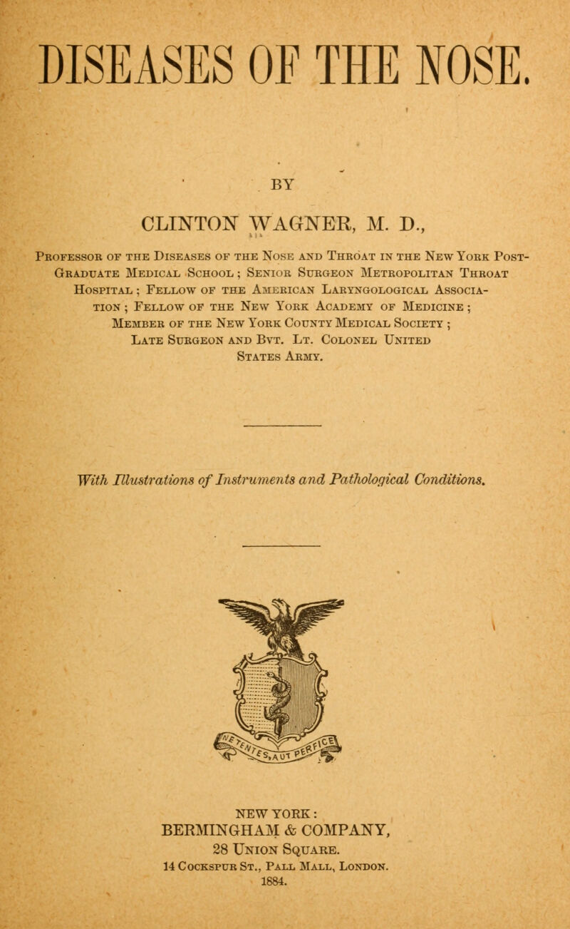DISEASES OF THE NOSE. BY CLINTON WAGNER, M. D., Professor of the Diseases of the Nose and Throat in the New York Post- graduate Medical School ; Senior Surgeon Metropolitan Throat Hospital ; Fellow of the American Laryngological Associa- tion ; Fellow of the New York Academy of Medicine ; Member of the New York County Medical Society ; Late Surgeon and Bvt. Lt. Colonel United States Army. With Illustrations of Instruments and Pathological Conditions. NEW YORK: BERMINGHAM & COMPANY, 28 Union Square. 14 CockspurSt., Pall Mall, London. 1884.