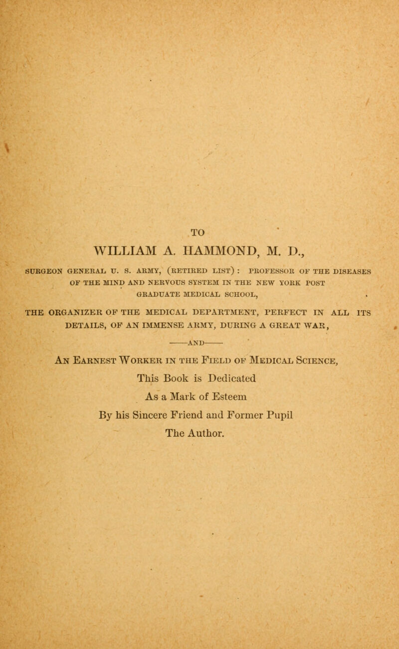 TO WILLIAM A. HAMMOND, M. L>., SURGEON GENERAL U. S. ARMY, (RETIRED LIST) : PROFESSOR OF THE DISEASES OF THE MIND AND NERVOUS SYSTEM IN THE NEW YORK POST GRADUATE MEDICAL SCHOOL, THE ORGANIZER OF THE MEDICAL DEPARTMENT, PERFECT IN ALL ITS DETAILS, OF AN IMMENSE ARMY, DURING A GREAT WAR, AND An Earnest Worker in the Field of Medical Science, This Book is Dedicated As a Mark of Esteem By his Sincere Friend and Former Pupil The Author.