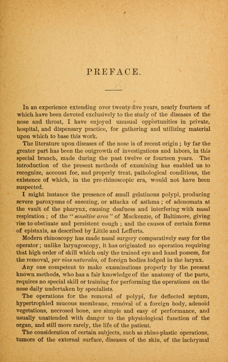 PREFACE. In an experience extending over twenty-five years, nearly fourteen of which have been devoted exclusively to the study of the diseases of the nose and throat, I have enjoyed unusual opportunities in private, hospital, and dispensary practice, for gathering and utilizing material upon which to base this work. The literature upon diseases of the nose is of recent origin ; by far the greater part has been the outgrowth of investigations and labors, in this special branch, made during the past twelve or fourteen years. The introduction of the present methods of examining has enabled us to recognize, account for, and properly treat, pathological conditions, the existence of which, in the pre-rhinoscopic era, would not have been suspected. I might instance the presence of small gelatinous polypi, producing severe paroxysms of sneezing, or attacks of asthma ; of adenomata at the vault of the pharynx, causing deafness and interfering with nasal respiration ; of the  sensitive area of Mackenzie, of Baltimore, giving rise to obstinate and persistent cough ; and the causes of certain forms of epistaxis, as described by Little and Lefferts. Modern rhinoscopy has made nasal surgery comparatively easy for the operator ; unlike laryngoscopy, it has originated no operation requiring that high order of skill which only the trained eye and hand possess, for the removal, per mas naturales, of foreign bodies lodged in the larynx. Any one competent to make examinations properly by the present known methods, who has a fair knowledge of the anatomy of the parts, requires no special skill or training for performing the operations on the nose daily undertaken by specialists. The operations for the removal of polypi, for deflected septum, hypertrophied mucous membrane, removal of a foreign body, adenoid vegetations, necrosed bone, are simple and easy of performance, and usually unattended with danger to the physiological function of the organ, and still more rarely, the life of the patient. The consideration of certain subjects, such as rhino-plastic operations, tumors of the external surface, diseases of the skin, of the lachrymal