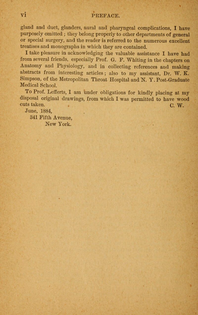 gland and duct, glanders, aural and pharyngeal complications, I have purposely omitted ; they belong properly to other departments of general or special surgery, and the reader is referred to the numerous excellent treatises and monographs in which they are contained. I take pleasure in acknowledging the valuable assistance I have had from several friends, especially Prof. G. F. Whiting in the chapters on Anatomy and Physiology, and in collecting references and making abstracts from interesting articles; also to my assistant. Dr. W. K. Simpson, of the Metropolitan Throat Hospital and N. Y. Post-Graduate Medical School. To Prof. Lefferts, I am under obligations for kindly placing at my disposal original drawings, from which I was permitted to have wood cuts taken. C. W. June, 1884, 341 Fifth Avenue, New York.