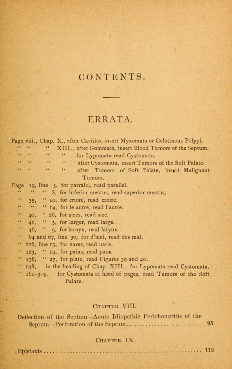 CONTENTS. ERRATA. Page viii., Chap. X., after Cavities, insert Myxomata or Gelatinous Polypi.  XIII., after Gummata, insert Blood Tumors of the Septum.     for Lypomata read Cystomata.     after Cystomata, insert Tumors of the Soft Palate.     after Tumors of Soft Palate, insert Malignant Tumors. Page ig, line 5, for parralel, read parallel.   8, for inferior meatus, read superior meatus. 35,  10, for criore, read croire.  14, for le autre, read l'autre. 40,  26, for sizes, read size. 41,  5, for larger, read large. 46,  9, for larnyx, read larynx. 64 and 67, line 30, for d'mal, read des mal. 116, line 13, for nares, read naris. 123,  14, for pains, read pain*. 138,  27, for plate, read Figures 39 and 40. 148, in the heading of Chap. XIII., for Lypomata read Cystomata. 161-3-5, for Cystomata at head of pages, read Tumors of the Soft Palate. Chapter VIII. Deflection of the Septum—Acute Idiopathic Perichondritis of the Septum—Perforation of the Septum 95 Chapter IX. Epistaxis . 112