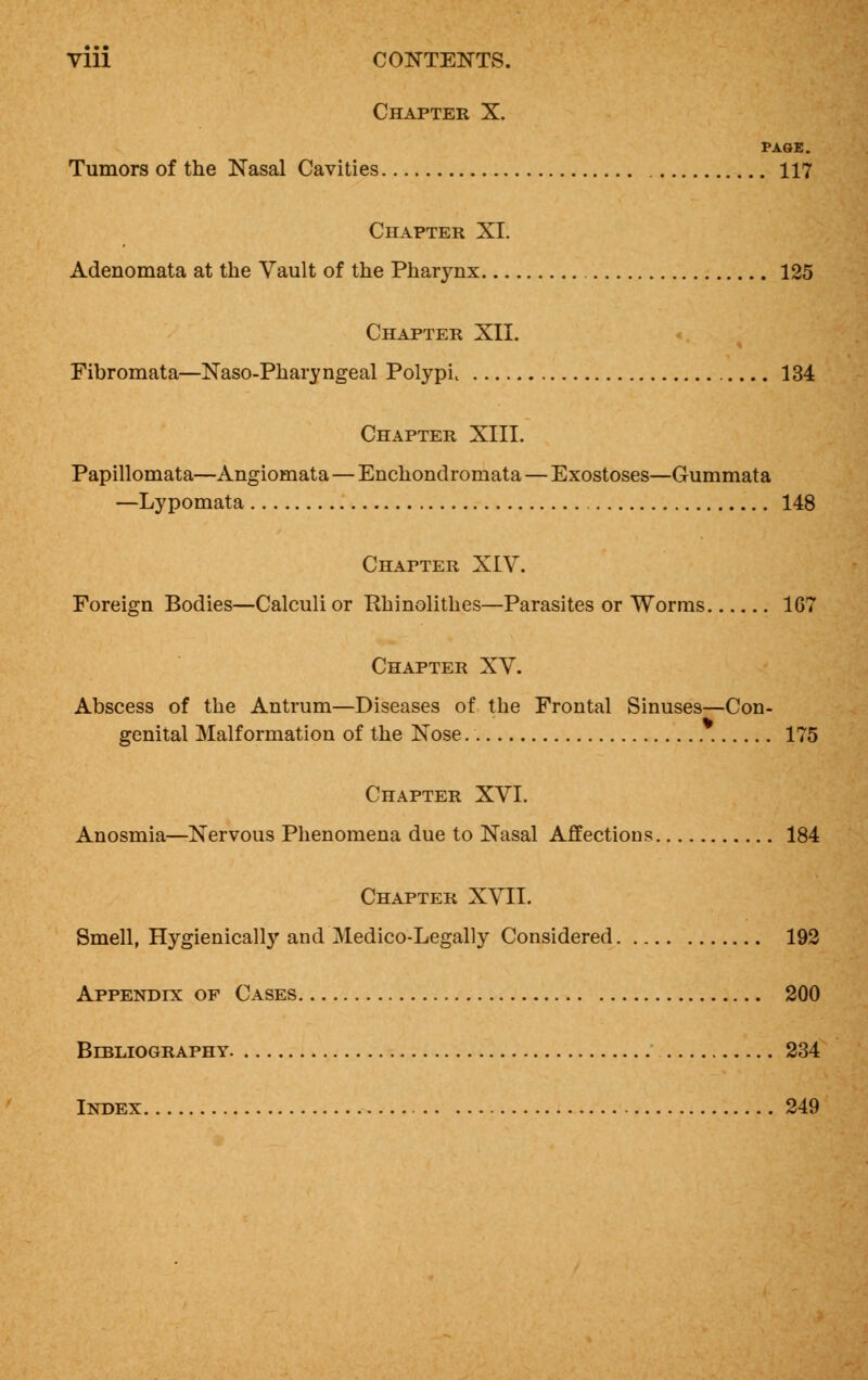 Vlll CONTENTS. Chapter X. PAGE. Tumors of the Nasal Cavities 117 Chapter XI. Adenomata at the Vault of the Pharynx 125 Chapter XII. Fibromata—Naso-Pharyngeal Polypi 134 Chapter XIII. Papillomata—Angiomata—Enchondromata—Exostoses—Gummata —Lypomata 148 Chapter XIV. Foreign Bodies—Calculi or Rhinolithes—Parasites or Worms 167 Chapter XV. Abscess of the Antrum—Diseases of the Frontal Sinuses—Con- genital Malformation of the Nose 175 Chapter XVI. Anosmia—Nervous Phenomena due to Nasal Affections 184 Chapter XVII. Smell, Hygienically and Medico-Legally Considered 192 Appendix of Cases 200 Bibliography 234 Index 249