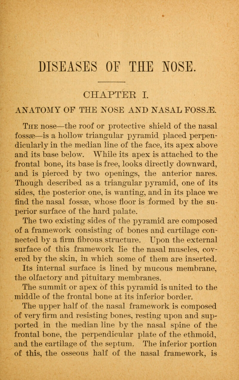 DISEASES OF THE NOSE CHAPTER I. ANATOMY OF THE NOSE AND NASAL FOSSJE. The nose—the roof or protective shield of the nasal fossae—is a hollow triangular pyramid placed perpen- dicularly in the median line of the face, its apex above and its base below. While its apex is attached to the frontal bone, its base is free, looks directly downward, and is pierced by two openings, the anterior nares. Though described as a triangular pyramid, one of its sides, the posterior one, is wanting, and in its place we find the nasal fossae, whose floor is formed by the su- perior surface of the hard palate. The two existing sides of the pyramid are composed of a framework consisting of bones and cartilage con- nected by a firm fibrous structure. Upon the external surface of this framework lie the nasal muscles, cov- ered by the skin, in which some of them are inserted. Its internal surface is lined by mucous membrane, the olfactory and pituitary membranes. The summit or apex of this pyramid is united to the middle of the frontal bone at its inferior border. The upper half of the nasal framework is composed of very firm and resisting bones, resting upon and sup- ported in the median line by the nasal spine of the frontal bone, the perpendicular plate of the ethmoid, and the cartilage of the septum. The inferior portion of this, the osseous half of the nasal framework, is