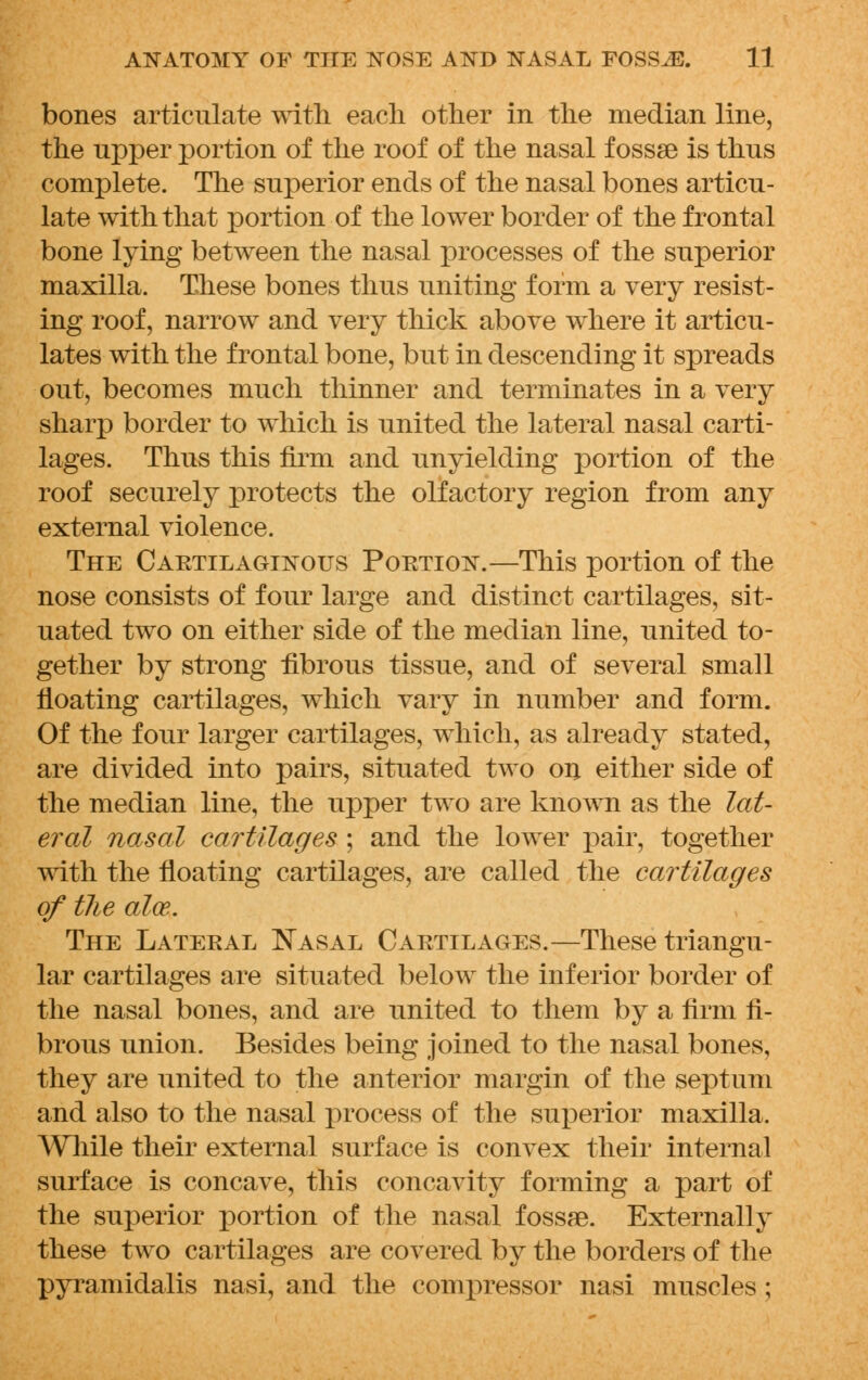 bones articulate with each other in the median line, the upper portion of the roof of the nasal f ossse is thus complete. The superior ends of the nasal bones articu- late with that portion of the lower border of the frontal bone lying between the nasal processes of the superior maxilla. These bones thus uniting form a very resist- ing roof, narrow and very thick above wdiere it articu- lates with the frontal bone, but in descending it spreads out, becomes much thinner and terminates in a very sharp border to which is united the lateral nasal carti- lages. Thus this firm and unyielding portion of the roof securely protects the olfactory region from any external violence. The Cartilaginous Portion.—This portion of the nose consists of four large and distinct cartilages, sit- uated two on either side of the median line, united to- gether by strong fibrous tissue, and of several small floating cartilages, which vary in number and form. Of the four larger cartilages, which, as already stated, are divided into pairs, situated two on either side of the median line, the upper two are known as the lat- eral nasal cartilages ; and the lower pair, together with the floating cartilages, are called the cartilages of the aloe. The Lateral Nasal Cartilages.—These triangu- lar cartilages are situated below the inferior border of the nasal bones, and are united to them by a firm fi- brous union. Besides being joined to the nasal bones, they are united to the anterior margin of the septum and also to the nasal process of the superior maxilla. While their external surface is convex their internal surface is concave, this concavity forming a part of the superior portion of the nasal fossae. Externally these two cartilages are covered by the borders of the pyramidalis nasi, and the compressor nasi muscles ;