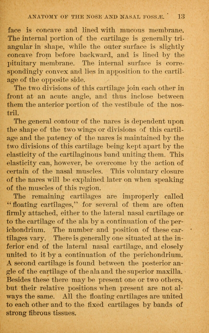 face is concave and lined with mucous membrane. The internal portion of the cartilage is generally tri- angular in shape, while the outer surface is slightly concave from before backward, and is lined by the pituitary membrane. The internal surface is corre- spondingly convex and lies in apposition to the cartil- age of the opposite side. The two divisions of this cartilage join each other in front at an acute angle, and thus inclose between them the anterior portion of the vestibule of the nos- tril. The general contour of the nares is dej)endent upon the shape of the two wings or divisions of this cartil- age and the patency of the nares is maintained by the two divisions of this cartilage being kept apart by the elasticity of the cartilaginous band uniting them. This elasticity can, however, be overcome by the action of certain of the nasal muscles. This voluntary closure of the nares will be explained later on when speaking of the muscles of this region. The remaining cartilages are improperly called  floating cartilages, for several of them are often firmly attached, either to the lateral nasal cartilage or to the cartilage of the ala by a continuation of the per- ichondrium. The number and position of these car- tilages vary. There is generally one situated at the in- ferior end of the lateral nasal cartilage, and closely united to it by a continuation of the perichondrium. A second cartilage is found between the posterior an- gle of the cartilage of the ala and the superior maxilla. Besides these there may be present one or two others, but their relative positions when present are not al- ways the same. All the floating cartilages are united to each other and to the fixed cartilages by bands of strong fibrous tissues.