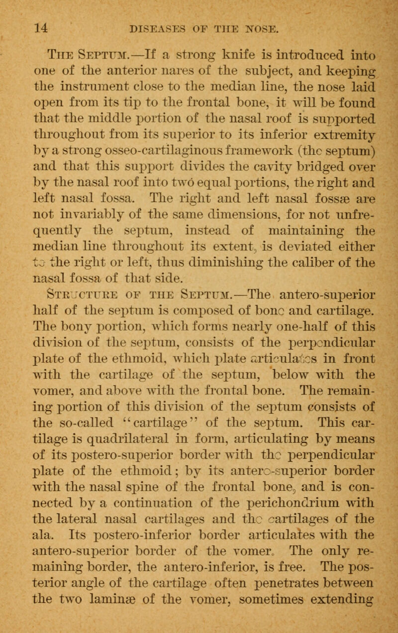 The Septum.—If a strong knife is introduced into one of the anterior nares of the subject, and keeping the instrument close to the median line, the nose laid open from its tip to the frontal bone, it will be found that the middle portion of the nasal roof is supported throughout from its superior to its inferior extremity by a strong osseo-cartilaginous framework (the septum) and that this support divides the cavity bridged over by the nasal roof into two equal portions, the right and left nasal fossa. The right and left nasal fossae are not invariably of the same dimensions, for not unfre- quently the septum, instead of maintaining the median line throughout its extent is deviated either to the right or left, thus diminishing the caliber of the nasal fossa of that side. Stejctuke of the Septum.—The antero-superior half of the septum is composed of bone and cartilage. The bony portion, which forms nearly one-half of this division of the septum, consists of the perpendicular plate of the ethmoid, which plate arti~ula.es in front with the cartilage of the septum, below with the vomer, and above with the frontal bone. The remain- ing portion of this division of the septum consists of the so-called  cartilage'' of the septum. This car- tilage is quadrilateral in form, articulating by means of its postero-superior border with the perpendicular plate of the ethmoid; by its anterosuperior border with the nasal spine of the frontal bone, and is con- nected by a continuation of the j)erichonclrium with the lateral nasal cartilages and the ?artilages of the ala. Its postero-inferior border articulates with the antero-superior border of the vomer. The only re- maining border, the antero-inferior, is free. The pos- terior angle of the cartilage often penetrates between the two laminse of the vomer, sometimes extending