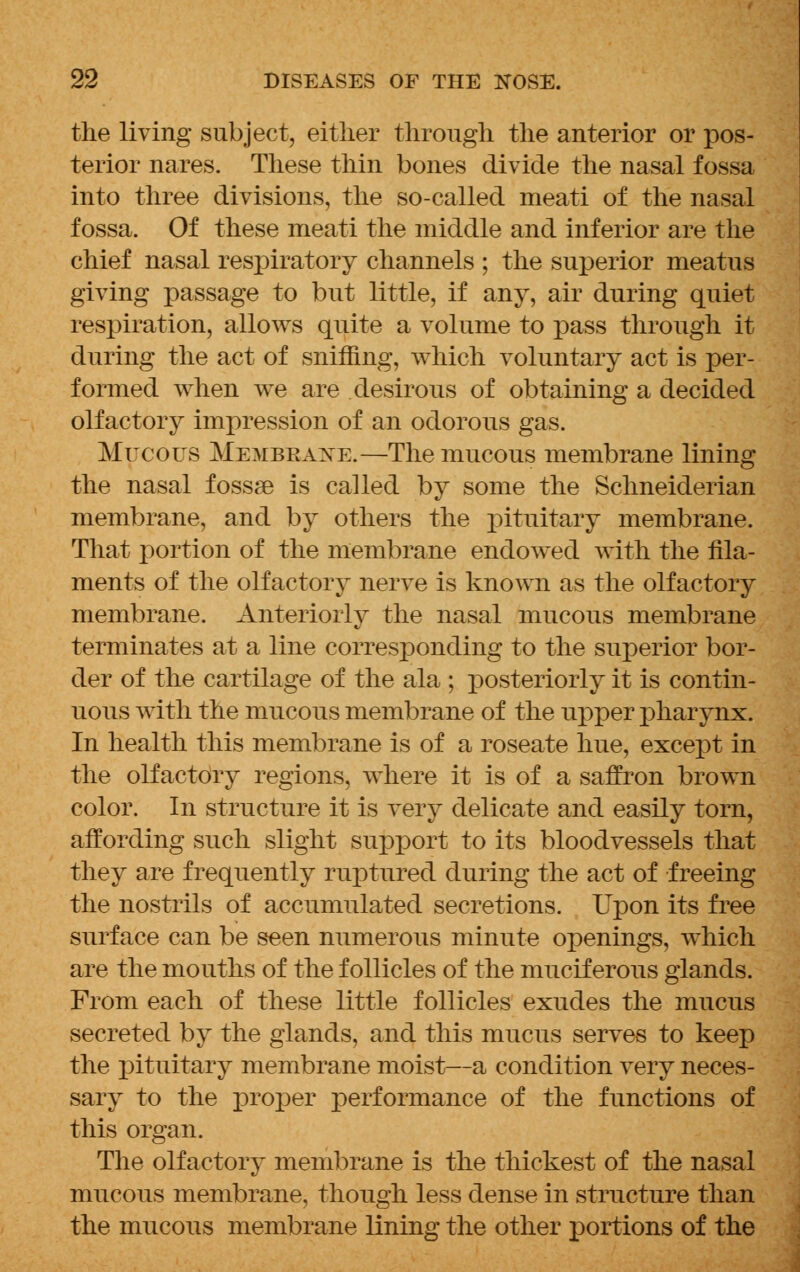 the living subject, either through the anterior or pos- terior nares. These thin bones divide the nasal fossa into three divisions, the so-called meati of the nasal fossa. Of these meati the middle and inferior are the chief nasal respiratory channels ; the superior meatus giving passage to but little, if any, air during quiet respiration, allows quite a volume to pass through it during the act of sniffing, which voluntary act is per- formed when we are desirous of obtaining a decided olfactory impression of an odorous gas. Mucous Membrane.—The mucous membrane lining the nasal fossse is called by some the Schneiderian membrane, and by others the pituitary membrane. That portion of the membrane endowed with the fila- ments of the olfactory nerve is known as the olfactory membrane. Anteriorly the nasal mucous membrane terminates at a line corresponding to the superior bor- der of the cartilage of the ala ; posteriorly it is contin- uous with the mucous membrane of the upper pharynx. In health this membrane is of a roseate hue, except in the olfactory regions, where it is of a saffron brown color. In structure it is very delicate and easily torn, affording such slight support to its bloodvessels that they are frequently ruptured during the act of freeing the nostrils of accumulated secretions. Upon its free surface can be seen numerous minute openings, which are the mouths of the follicles of the muciferous glands. From each of these little follicles exudes the mucus secreted by the glands, and this mucus serves to keep the pituitary membrane moist—a condition very neces- sary to the proper performance of the functions of this organ. The olfactory membrane is the thickest of the nasal mucous membrane, though less dense in structure than the mucous membrane lining the other portions of the