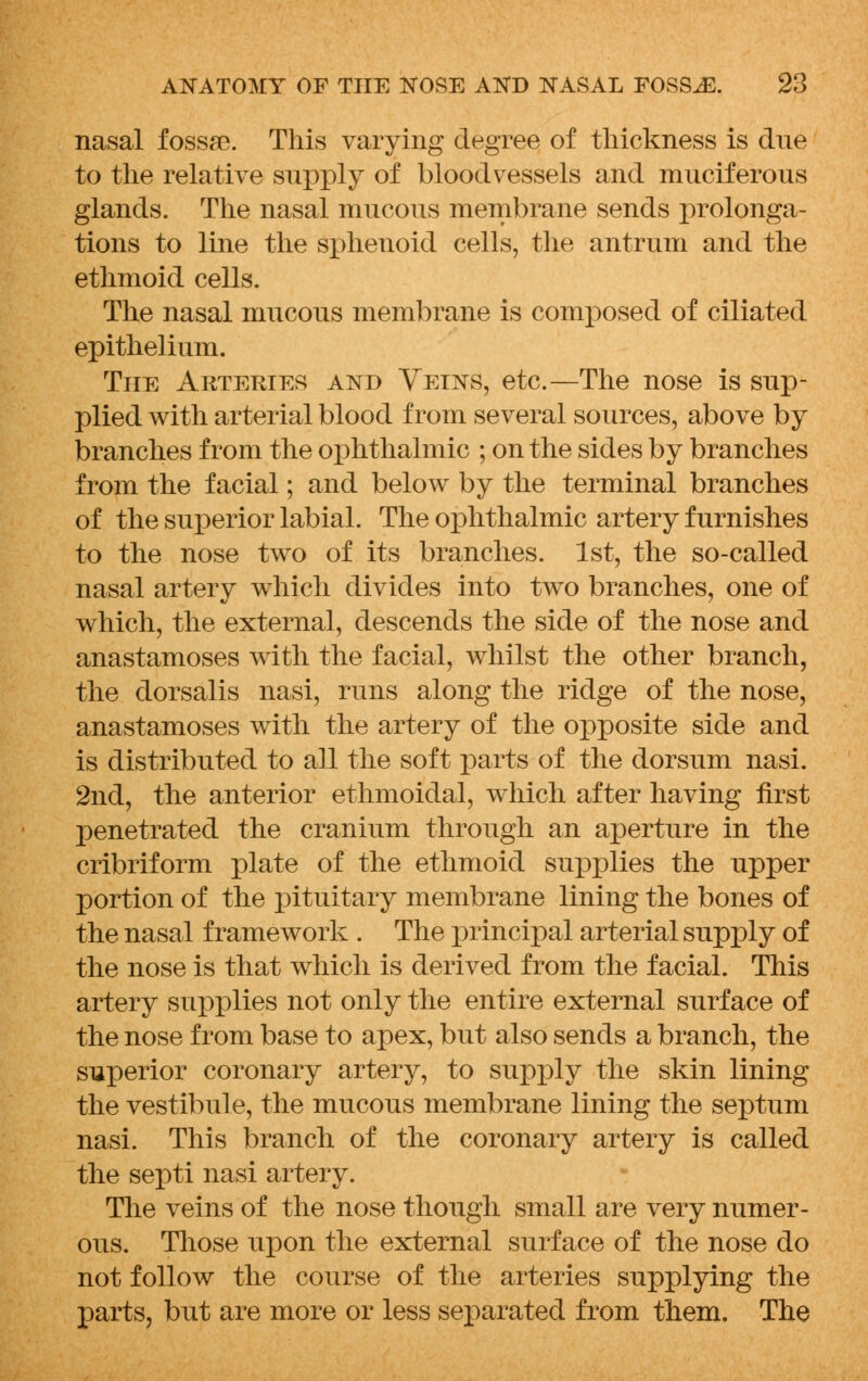 nasal fossae. This varying degree of thickness is due to the relative supply of bloodvessels and muciferous glands. The nasal mucous membrane sends prolonga- tions to line the sphenoid cells, the antrum and the ethmoid cells. The nasal mucous membrane is composed of ciliated epithelium. The Arteries and Veins, etc.—The nose is sup- plied with arterial blood from several sources, above by branches from the ophthalmic ; on the sides by branches from the facial; and below by the terminal branches of the superior labial. The ophthalmic artery furnishes to the nose two of its branches. 1st, the so-called nasal artery which divides into two branches, one of which, the external, descends the side of the nose and anastamoses with the facial, whilst the other branch, the dorsalis nasi, runs along the ridge of the nose, anastamoses with the artery of the opposite side and is distributed to all the soft parts of the dorsum nasi. 2nd, the anterior ethmoidal, which after having first penetrated the cranium through an aperture in the cribriform plate of the ethmoid supplies the upper portion of the pituitary membrane lining the bones of the nasal framework . The principal arterial supply of the nose is that which is derived from the facial. This artery supplies not only the entire external surface of the nose from base to apex, but also sends a branch, the superior coronary artery, to supply the skin lining the vestibule, the mucous membrane lining the septum nasi. This branch of the coronary artery is called the septi nasi artery. The veins of the nose though small are very numer- ous. Those upon the external surface of the nose do not follow the course of the arteries supplying the parts, but are more or less separated from them. The