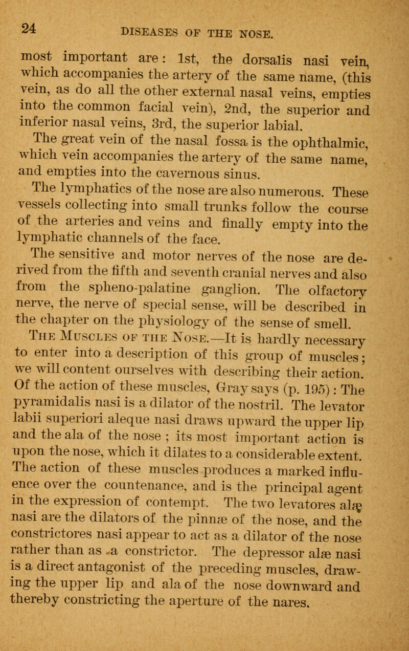 most important are: 1st, the dorsalis nasi vein, which accompanies the artery of the same name, (this vein, as do all the other external nasal veins, empties into the common facial vein), 2nd, the superior and inferior nasal veins, 3rd, the superior labial. The great vein of the nasal fossa is the ophthalmic, which vein accompanies the artery of the same name, and empties into the cavernous sinus. The lymphatics of the nose are also numerous. These vessels collecting into small trunks follow the course of the arteries and veins and finally empty into the lymphatic channels of the face. The sensitive and motor nerves of the nose are de- rived from the fifth and seventh cranial nerves and also from the spheno-palatine ganglion. The olfactory nerve, the nerve of special sense, will be described in the chapter on the physiology of the sense of smell. The Muscles of the Nose.—It is hardly necessary to enter into a description of this group of muscles; we will content ourselves with describing their action.' Of the action of these muscles, Gray says (p. 195): The pyramidalis nasi is a dilator of the nostril. The levator labii superiori aleque nasi draws upward the upper lip and the ala of the nose ; its most important action is upon the nose, which it dilates to a considerable extent. The action of these muscles produces a marked influ- ence over the countenance, and is the principal agent in the expression of contempt. The two levatores ala? nasi are the dilators of the pinnre of the nose, and the constrictores nasi appear to act as a dilator of the nose rather than as .a constrictor. The depressor alee nasi is a direct antagonist of the preceding muscles, draw- ing the upper lip and ala of the nose downward and thereby constricting the aperture of the nares.