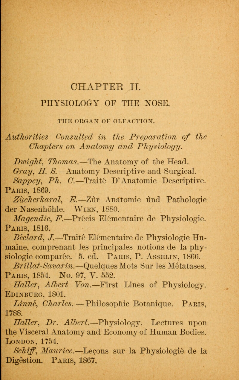 OHAPTEE II. PHYSIOLOGY OF THE NOSE. THE ORGAN OF OLFACTION. Authorities Consulted in the Preparation of the Chapters on Anatomy anal Physiology. Bwiglit, TJiomas.—The Anatomy of the Head. Gray, H. S.—Anatomy Descriptive and Surgical. Sappey, Ph. C.—Traite D'Anatomie Descriptive. Paeis, 1869. ZiicherlcaraZ, E.—Zur Anatomie lind Pathologie der Nasenhohle. Ween, 1880. Magendie, F.—Precis Elementaire de Physiologie. Paeis, 1816. Beclard, J.—Traite Elementaire de Physiologie Hu- maine, comprenant les principales notions de la phy- siologie comparee. 5. ed. Paeis, P. Asselin, 1866. Brillat-Savarin.—Quelques Mots Snr les Metatases. Paeis, 1854. No. 97, Y. 552. Haller, Albert Von.—First Lines of Physiology. Edinbueg, 1801. Linne, Charles. — Philosophic Botanique. Paeis, 1788. Holler, Br. Albert.—Physiology. Lectures upon the Yisceral Anatomy and Economy of Human Bodies. London, 1754. Schiff, Maurice.—Lecons sur la Physiologie de la Digestion. Paeis, 1867,