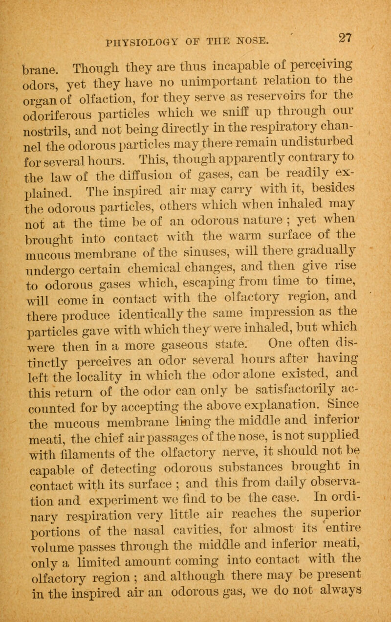 brane. Though they are thus incapable of perceiving odors, yet they have no unimportant relation to the organ of olfaction, for they serve as reservoirs for the odoriferous particles which we sniff up through our nostrils, and not being directly in the respiratory chan- nel the odorous particles may there remain undisturbed for several hours. This, though apparently contrary to the law of the diffusion of gases, can be readily ex- plained. The inspired air may carry with it, besides the odorous particles, others which when inhaled may not at the time be of an odorous nature ; yet when brought into contact with the warm surface of the mucous membrane of the sinuses, will there gradually undergo certain chemical changes, and then give rise to odorous gases which, escaping from time to time, will come in contact with the olfactory region, and there produce identically the same impression as the particles gave with which they were inhaled, but which were then in a more gaseous state. One often dis- tinctly perceives an odor several hours after having left the locality in which the odor alone existed, and this return of the odor can only be satisfactorily^ ac- counted for by accepting the above explanation. Since the mucous membrane lining the middle and inferior meati, the chief air passages of the nose, is not supplied with filaments of the olfactory nerve, it should not be capable of detecting odorous substances brought in contact with its surface ; and this from daily observa- tion and experiment we find to be the case. In ordi- nary respiration very little air reaches the superior portions of the nasal cavities, for almost its 'entire volume passes through the middle and inferior meati, only a limited amount coming into contact with the olfactory region ; and although there may be present in the inspired air an odorous gas, we do not always
