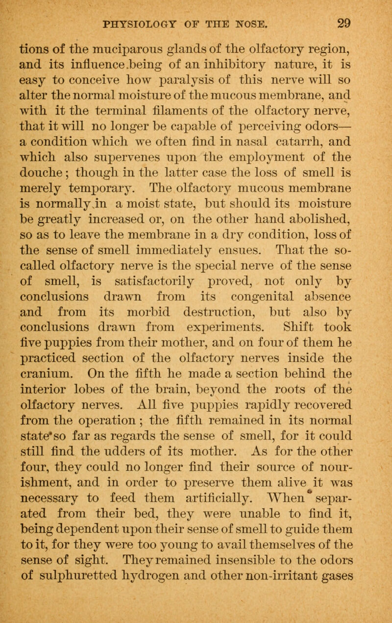 tions of the muciparous glands of the olfactory region, and its influence .being of an inhibitory nature, it is easy to conceive how paralysis of this nerve will so alter the normal moisture of the mucous membrane, and with it the terminal filaments of the olfactory nerve, that it will no longer be capable of perceiving odors— a condition which we often find in nasal catarrh, and which also supervenes upon the employment of the douche ; though in the latter case the loss of smell is merely temporary. The olfactory mucous membrane is normally in a moist state, but should its moisture be greatly increased or, on the other hand abolished, so as to leave the membrane in a dry condition, loss of the sense of smell immediately ensues. That the so- called olfactory nerve is the special nerve of the sense of smell, is satisfactorily proved, not only by conclusions drawn from its congenital absence and from its morbid destruction, but also by conclusions drawn from experiments. Shift took five puppies from their mother, and on four of them he practiced section of the olfactory nerves inside the cranium. On the fifth he made a section behind the interior lobes of the brain, beyond the roots of the olfactory nerves. All five puppies rapidly recovered from the operation; the fifth remained in its normal state* so far as regards the sense of smell, for it could still find the udders of its mother. As for the other four, they could no longer find their source of nour- ishment, and in order to preserve them alive it was necessary to feed them artificially. When separ- ated from their bed, they were unable to find it, being dependent upon their sense of smell to guide them to it, for they were too young to avail themselves of the sense of sight. They remained insensible to the odors of sulphuretted hydrogen and other non-irritant gases