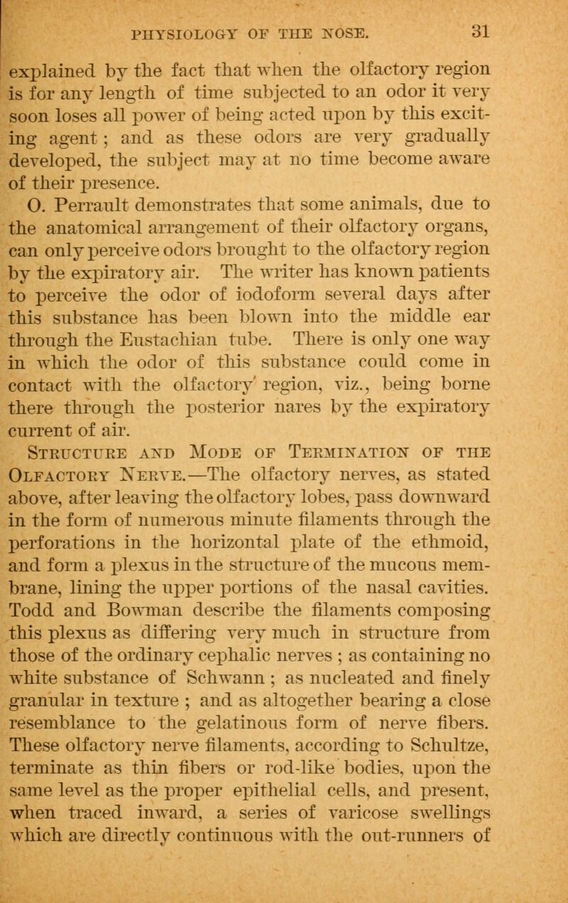 explained by the fact that when the olfactory region is for any length of time subjected to an odor it very soon loses all power of being acted upon by this excit- ing agent; and as these odors are very gradually developed, the subject may at no time become aware of their presence. O. Perrault demonstrates that some animals, due to the anatomical arrangement of their olfactory organs, can only perceive odors brought to the olfactory region by the expiratory air. The writer has known patients to perceive the odor of iodoform several days after this substance has been blown into the middle ear through the Eustachian tube. There is only one way in which the odor of this substance could come in contact with the olfactory' region, viz., being borne there through the posterior hares by the expiratory current of air. Structure and Mode of Termination of the Olfactory Nerve.—The olfactory nerves, as stated above, after leaving the olfactory lobes, pass downward in the form of numerous minute filaments through the perforations in the horizontal plate of the ethmoid, and form a plexus in the structure of the mucous mem- brane, lining the upper portions of the nasal cavities. Todd and Bowman describe the filaments composing this plexus as differing very much in structure from those of the ordinary cephalic nerves ; as containing no white substance of Schwann ; as nucleated and finely granular in texture ; and as altogether bearing a close resemblance to the gelatinous form of nerve fibers. These olfactory nerve filaments, according to Schultze, terminate as thin fibers or rod-like bodies, upon the same level as the proper epithelial cells, and present, when traced inward, a series of varicose swellings which are directly continuous with the out-runners of