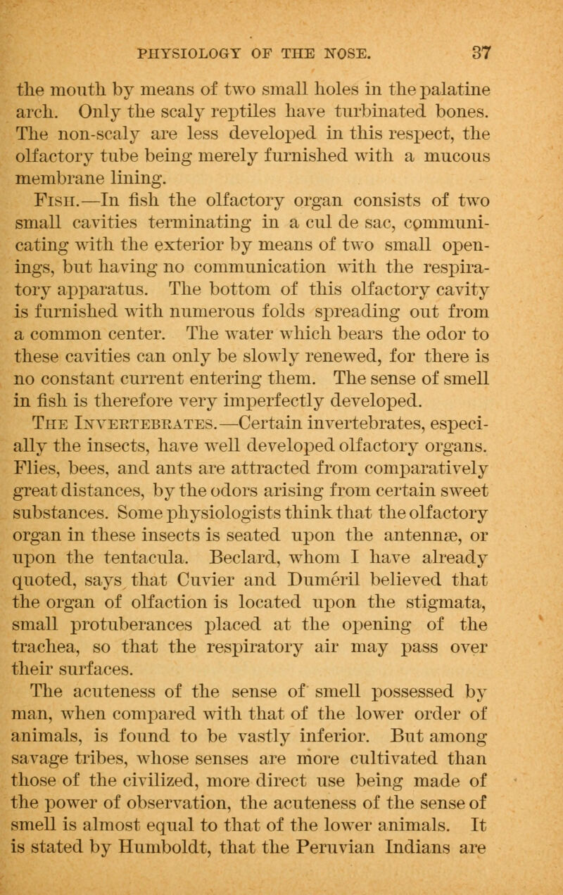 the moutli by means of two small holes in the palatine arch. Only the scaly reptiles have turbinated bones. The non-scaly are less developed in this respect, the olfactory tube being merely furnished with a mucous membrane lining. Fish.—In fish the olfactory organ consists of two small cavities terminating in a cul de sac, communi- cating with the exterior by means of two small open- ings, but having no communication with the respira- tory apparatus. The bottom of this olfactory cavity is furnished with numerous folds spreading out from a common center. The water which bears the odor to these cavities can only be slowly renewed, for there is no constant current entering them. The sense of smell in fish is therefore very inrperfectly developed. The Ixyeetebeates.—Certain invertebrates, especi- ally the insects, have well developed olfactory organs. Flies, bees, and ants are attracted from comparatively great distances, by the odors arising from certain sweet substances. Some physiologists think that the olfactory organ in these insects is seated upon the antenna?, or upon the tentacula, Beclard, whom I have already quoted, says that Cuvier and Dumeril believed that the organ of olfaction is located upon the stigmata, small protuberances placed at the opening of the trachea, so that the respiratory air may pass over their surfaces. The acuteness of the sense of smell possessed by man, when compared with that of the lower order of animals, is found to be vastly inferior. But among savage tribes, whose senses are more cultivated than those of the civilized, more direct use being made of the power of observation, the acuteness of the sense of smell is almost equal to that of the lower animals. It is stated by Humboldt, that the Peruvian Indians are