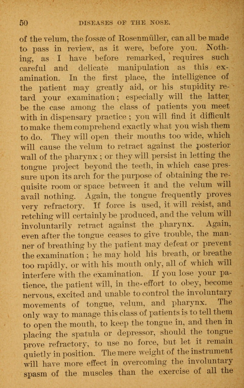 of the velum, the fossae of RosenmuLler, can all be made to pass in review, as it were, before yon. Noth- ing, as I have before remarked, 'requires such careful and delicate manipulation as this ex- amination. In the first place, the intelligence of the patient may greatly aid, or his stupidity re- tard your examination; especially will the latter be the case among the class of patients you meet with in dispensary practice ; you will find it difficult to make them comprehend exactly what you wish them to do. They will open their mouths too wide, which will cause the velum to retract against the posterior wall of the pharynx ; or they will persist in letting the tongue project beyond the teeth, in which case pres- sure upon its arch for the purpose of obtaining the re- quisite room or space between it and the velum will avail nothing. Again, the tongue frequently proves very refractory. If force is used, it will resist, and retching will certainly be produced, and the velum will involuntarily retract against the pharynx. Again, even after the tongue ceases to give trouble, the man- ner of breathing by the patient may defeat or prevent the examination ; he may hold his breath, or breathe too rapidly, or with his mouth only, all of which will interfere with the examination. If you lose your pa- tience, the patient will, in the-effort to obey, become nervous, excited and unable to control the involuntary movements of tongue, velum, and pharynx. The only way to manage this class of patients is to tell them to open the mouth, to keep the tongue in, and then in placing the spatula or depressor, should the tongue prove refractory, to use no force, but let it remain quietly in position. The mere weight of the instrument will have more effect in overcoming the involuntary spasm of the muscles than the exercise of all the