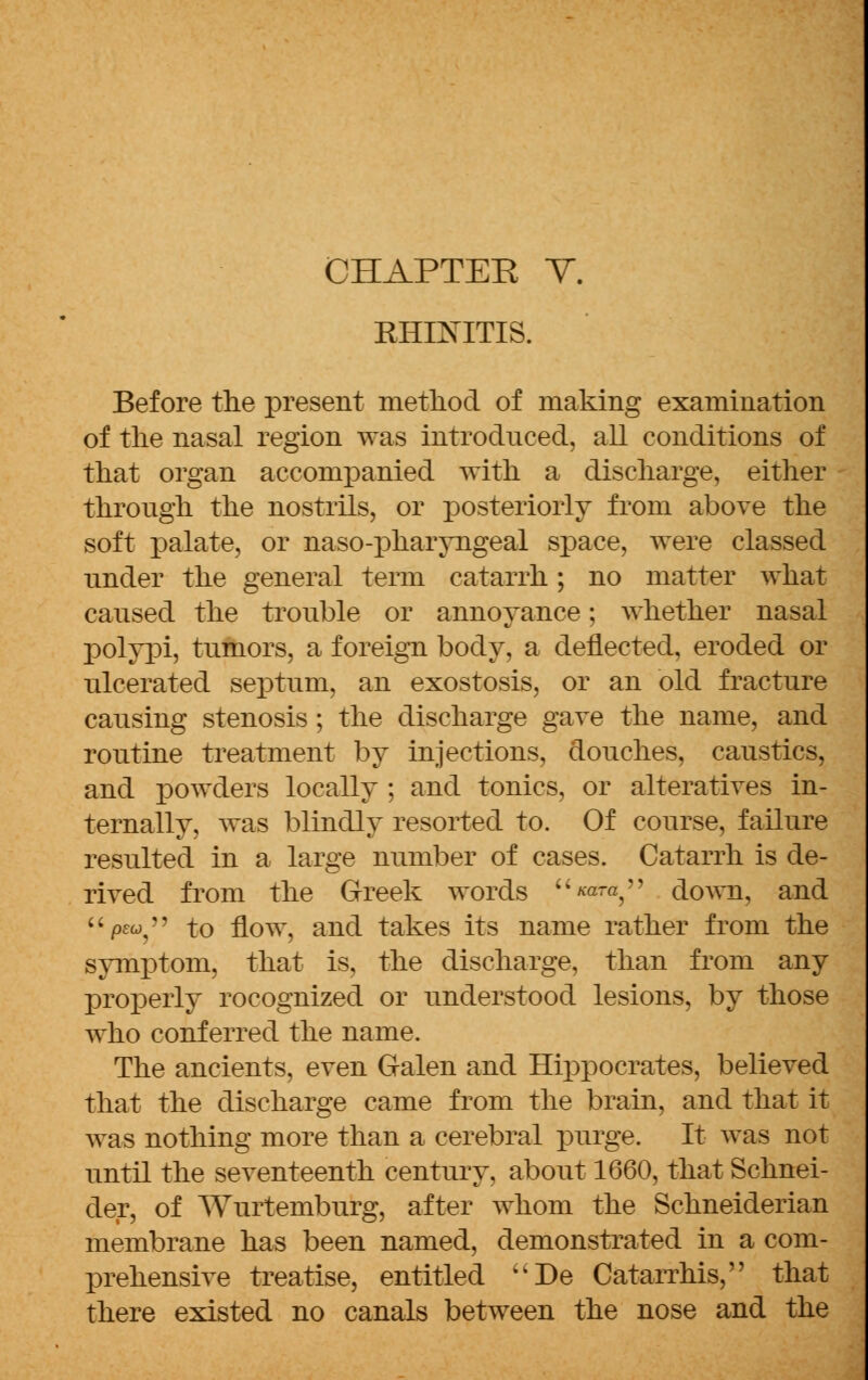 KHENTTIS. Before the present method of making examination of the nasal region was introduced, all conditions of that organ accompanied with a discharge, either through the nostrils, or posteriorly from above the soft palate, or naso-pharyngeal space, were classed nnder the general term catarrh; no matter what caused the trouble or annoyance; whether nasal polypi, tumors, a foreign body, a deflected, eroded or ulcerated septum, an exostosis, or an old fracture causing stenosis; the discharge gave the name, and rontine treatment by injections, douches, canstics, and powders locally ; and tonics, or alteratives in- ternally, was blindly resorted to. Of course, failure resulted in a large number of cases. Catarrh is de- rived from the Greek words ««-«, down, and pew, to flow, and takes its name rather from the symptom, that is, the discharge, than from any properly rocognized or understood lesions, by those who conferred the name. The ancients, even Galen and Hippocrates, believed that the discharge came from the brain, and that it was nothing more than a cerebral purge. It was not until the seventeenth century, about 1660, that Schnei- der, of Wurtemburg, after whom the Schneiderian membrane has been named, demonstrated in a com- prehensive treatise, entitled uDe Catarrhis, that there existed no canals between the nose and the