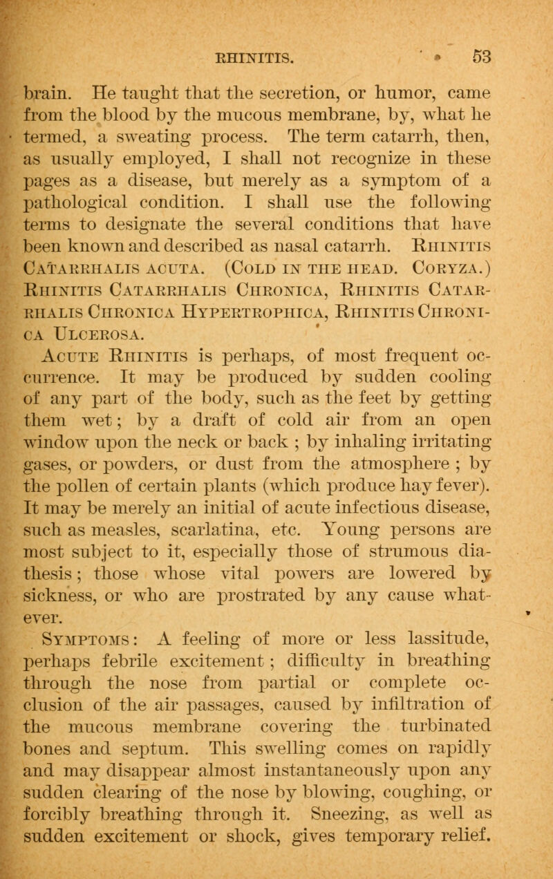 brain. He taught that the secretion, or humor, came from the blood by the mucous membrane, by, what he termed, a sweating process. The term catarrh, then, as usually employed, I shall not recognize in these pages as a disease, but merely as a symptom of a pathological condition. I shall use the following- terms to designate the several conditions that have been known and described as nasal catarrh. Rhinitis Catarrhalis acuta. (Cold in the head. Coryza.) Rhinitis Catarrhalis Chronica, Rhinitis Catar- rhalis Chronica Hypertrophica, Rhinitis Chroni- ca Ulcerosa. Acute Rhinitis is perhaps, of most frequent oc- currence. It may be produced by sudden cooling of any part of the body, such as the feet by getting them wet; by a draft of cold air from an open window upon the neck or back ; by inhaling irritating gases, or powders, or dust from the atmosphere ; by the pollen of certain plants (which produce hay fever). It may be merely an initial of acute infectious disease, such as measles, scarlatina, etc. Young persons are most subject to it, especially those of strumous dia- thesis ; those whose vital powers are lowered by sickness, or who are prostrated by any cause what- ever. Symptoms : A feeling of more or less lassitude, perhaps febrile excitement; difficulty in breathing through the nose from partial or complete oc- clusion of the air passages, caused by infiltration of the mucous membrane covering the turbinated bones and septum. This swelling comes on rapidly and may disappear almost instantaneously upon any sudden clearing of the nose by blowing, coughing, or forcibly breathing through it. Sneezing, as well as sudden excitement or shock, gives temporary relief.