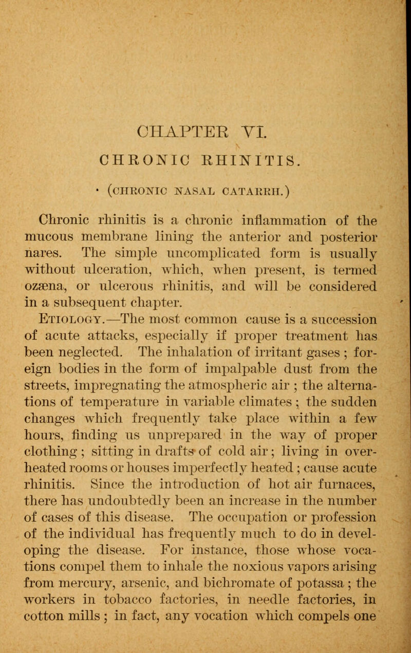 CHRONIC RHINITIS. • (chronic nasal catarrh.) Chronic rhinitis is a chronic inflammation of the mucous membrane lining the anterior and posterior nares. The simple uncomplicated form is usually without ulceration, which, when present, is termed ozsena, or ulcerous rhinitis, and will be considered in a subsequent chapter. Etiology.—The most common cause is a succession of acute attacks, especially if proper treatment has been neglected. The inhalation of irritant gases ; for- eign bodies in the form of impalpable dust from the streets, impregnating the atmospheric air ; the alterna- tions of temperature in variable climates ; the sudden changes which frequently take place within a few hours, finding us unprepared in the way of proper clothing ; sitting in drafts* of cold air; living in over- heated rooms or houses imperf ectly heated ; cause acute rhinitis. Since the introduction of hot air furnaces, there has undoubtedly been an increase in the number of cases of this disease. The occupation or profession of the individual has frequently much to do in devel- oping the disease. For instance, those whose voca- tions compel them to inhale the noxious vapors arising from mercury, arsenic, and bichromate of potassa ; the workers in tobacco factories, in needle factories, in cotton mills ; in fact, any vocation which compels one