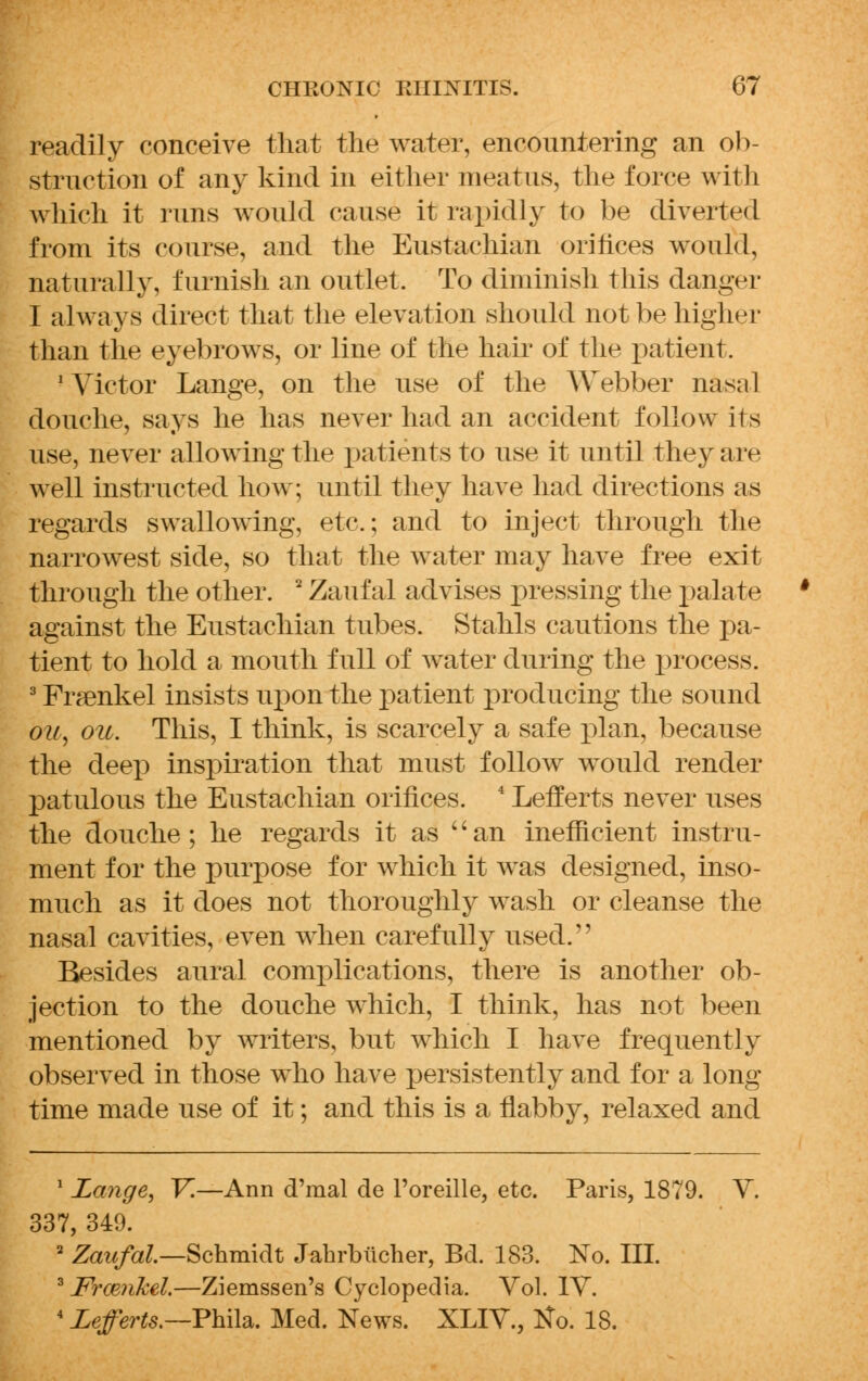 readily conceive that the water, encountering an ob- struction of any kind in either meatus, the force with which it runs would cause it rapidly to be diverted from its course, and the Eustachian orifices would, naturally, furnish an outlet. To diminish this danger I always direct that the elevation should not be higher than the eyebrows, or line of the hair of the patient. 'Victor Lange, on the use of the Webber nasal douche, says he has never had an accident follow its use, never allowing the patients to use it until they arc well instructed how; until they have had directions as regards swallowing, etc.; and to inject through the narrowest side, so that the water may have free exit through the other. 2 Zaufal advises pressing the palate against the Eustachian tubes. Stahls cautions the pa- tient to hold a mouth full of water during the process. 3 Fra^nkel insists upon the patient producing the sound ou, ou. This, I think, is scarcely a safe plan, because the deep inspiration that must follow would render patulous the Eustachian orifices. 4 Lefferts never uses the douche; he regards it as '' an inefficient instru- ment for the purpose for which it was designed, inso- much as it does not thoroughly wash or cleanse the nasal cavities, even when carefully used. Besides aural complications, there is another ob- jection to the douche which, I think, has not been mentioned by writers, but which I have frequently observed in those who have persistently and for a long time made use of it; and this is a flabby, relaxed and 1 Lange, V.—Ann d'mal de l'oreille, etc. Paris, 1879. V. 337, 349. 2 Zaufal—Schmidt Jahrbiicher, Bd. 183. No. III. 3 Framkel.—Ziemssen's Cyclopedia. Vol. IV. 4 Lefferts.—Phila. Med. News. XLIV., tfo. 18.