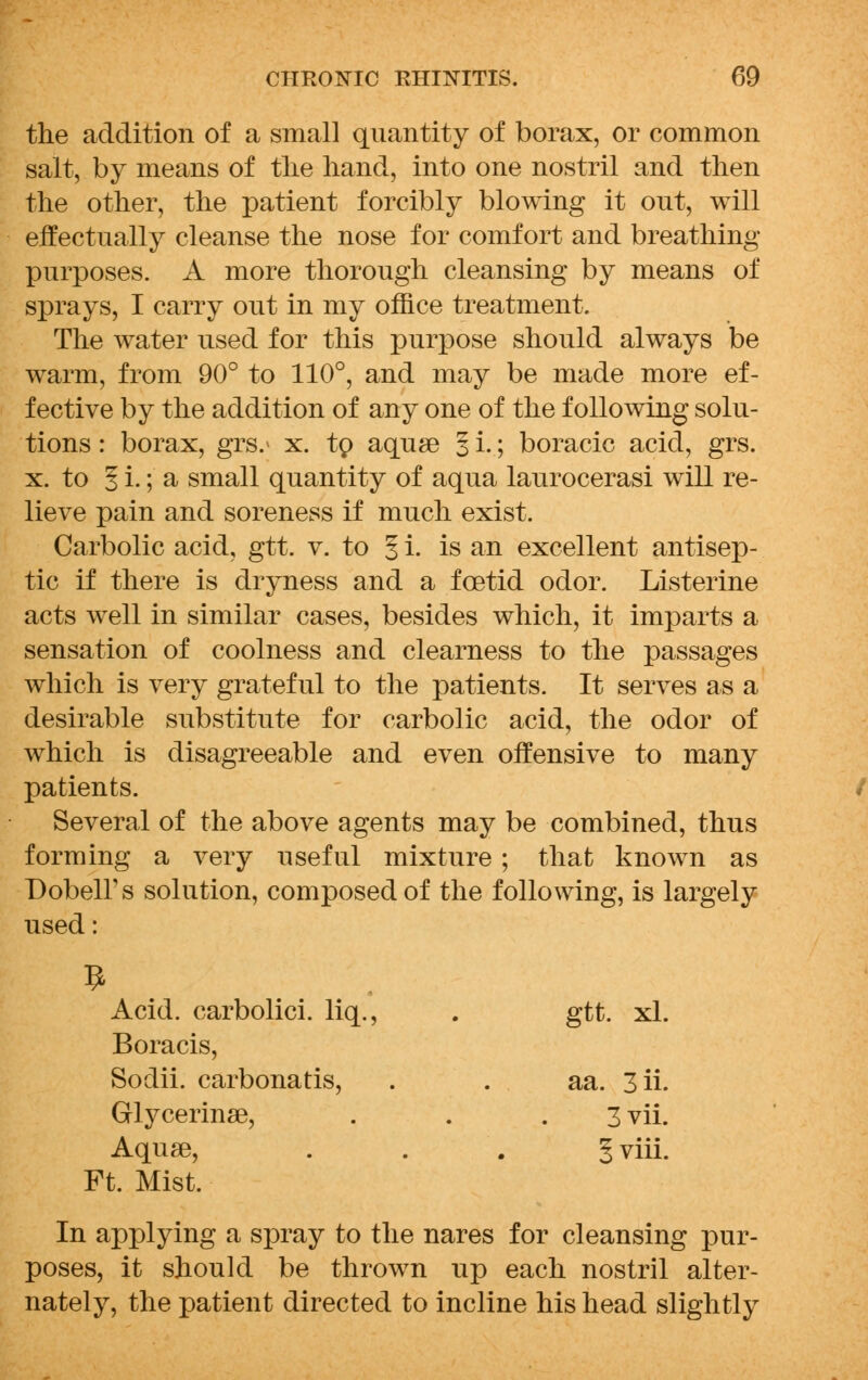 the addition of a small quantity of borax, or common salt, by means of the hand, into one nostril and then the other, the patient forcibly blowing it out, will effectually cleanse the nose for comfort and breathing- purposes. A more thorough cleansing by means of sprays, I carry out in my office treatment. The water used for this purpose should always be warm, from 90° to 110°, and may be made more ef- fective by the addition of any one of the following solu- tions : borax, grs.* x. tp aquse § i.; boracic acid, grs. x. to § i. ;■ a small quantity of aqua laurocerasi will re- lieve pain and soreness if much exist. Carbolic acid, gtt. v. to § i. is an excellent antisep- tic if there is dryness and a foetid odor. Listerine acts well in similar cases, besides which, it imparts a sensation of coolness and clearness to the passages which is very grateful to the patients. It serves as a desirable substitute for carbolic acid, the odor of which is disagreeable and even offensive to many patients. Several of the above agents may be combined, thus forming a very useful mixture ; that known as DobelFs solution, composed of the following, is largely used: 9 Acid, carbolici. liq., Boracis, gtt. xl. Sodii. carbonatis, aa. 3 ii. Grlycerinae, Aquae, Ft. Mist. 3 vii. 1 viii. In applying a spray to the nares for cleansing pur- poses, it should be thrown up each nostril alter- nately, the patient directed to incline his head slightly