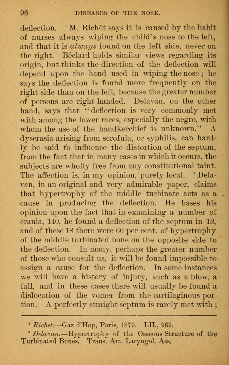 deflection. ' M. Kichet says it is caused by the habit of nurses always wiping the child's nose to the left, and that it is always found on the left side, never on the right. Beclard holds similar views regarding its origin, but thinks the direction of the deflection will depend upon the hand used in wiping the nose ; he says the deflection is found more frequently on the right side than on the left, because the greater number of persons are right-handed. Delavan, on the other hand, says that '' deflection is very commonly met with among the lower races, especially the negro, with whom the use of the handkerchief is unknown.'' A dyscrasia arising from scrofula, or syphilis, can hard- ly be said to influence the distortion of the septum, from the fact that in many cases in which it occurs, the subjects are wholly free from any constitutional taint. The affection is, in my opinion, purely local. Dela- van, in an original and very admirable paper, claims that hypertrophy of the middle turbinate acts as a cause in producing the deflection. He bases his opinion upon the fact that in examining a number of crania, 140, he found a deflection of the septum in 18, and of these 18 there were 60 per cent, of hypertrophy of the middle turbinated bone on the opposite side to the deflection. In many, perhaps the greater number of those who consult us, it will be found impossible to assign a cause for the deflection. In some instances we will have a history of injury, such as a blow, a fall, and in these cases there will usually be found a dislocation of the vomer from the cartilaginous por- tion. A perfectly straight septum is rarely met with ; 1 Bichet.—Gaz d'Hop, Paris, 1879. LIL, 969. 2 Delavan.—Hypertrophy of the Osseous Structure of the Turbinated Bones, Trans. Am. Laryngol. Ass,