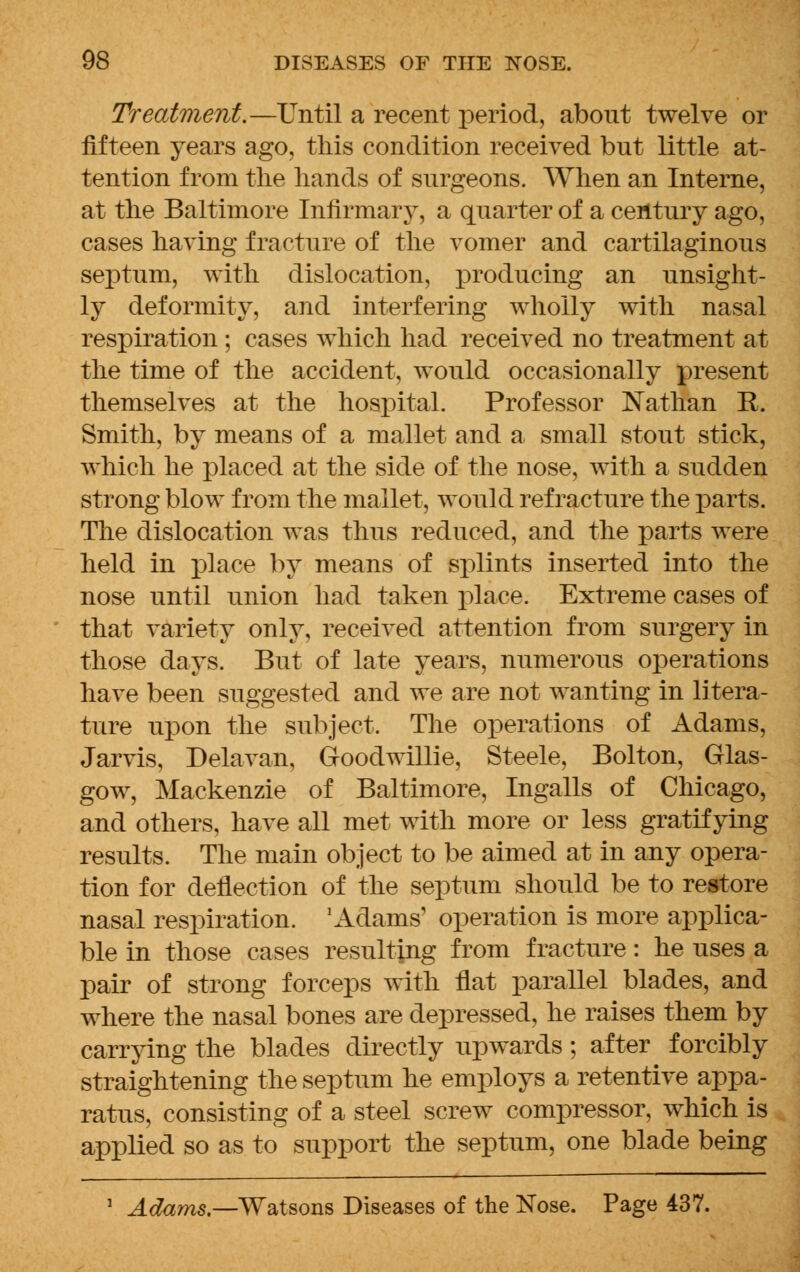 Treatment.—Until a recent period, about twelve or fifteen years ago, this condition received but little at- tention from the hands of surgeons. When an Interne, at the Baltimore Infirmary, a quarter of a century ago, cases having fracture of the vomer and cartilaginous septum, with dislocation, producing an unsight- ly deformity, and interfering wholly with nasal respiration ; cases which had received no treatment at the time of the accident, would occasionally present themselves at the hospital. Professor Nathan R. Smith, by means of a mallet and a small stout stick, which he placed at the side of the nose, with a sudden strong blow from the mallet, would refracture the parts. The dislocation was thus reduced, and the parts were held in place by means of splints inserted into the nose until union had taken place. Extreme cases of that variety only, received attention from surgery in those days. But of late years, numerous operations have been suggested and we are not wanting in litera- ture upon the subject. The operations of Adams, Jarvis, Delavan, Goodwillie, Steele, Bolton, Glas- gow, Mackenzie of Baltimore, Ingalls of Chicago, and others, have all met with more or less gratifying results. The main object to be aimed at in any opera- tion for deflection of the septum should be to restore nasal respiration. 'Adams' operation is more applica- ble in those cases resulting from fracture: he uses a pair of strong forceps with flat parallel blades, and where the nasal bones are depressed, he raises them by carrying the blades directly upwards; after forcibly straightening the septum he employs a retentive appa- ratus, consisting of a steel screw compressor, which is applied so as to support the septum, one blade being Adams.— Watsons Diseases of the Nose. Page 437.
