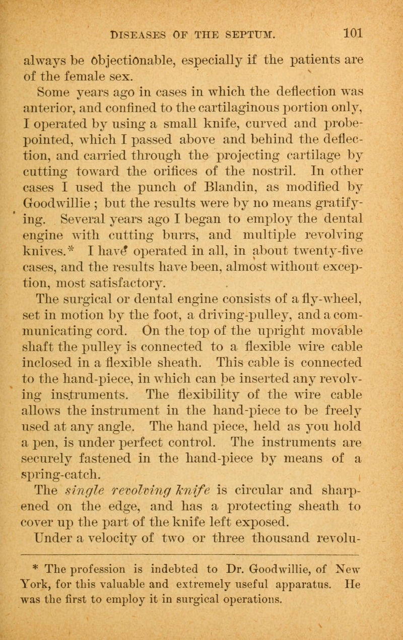 always be objectionable, especially if the jjatients are of the female sex. Some years ago in cases in which the deflection was anterior, and confined to the cartilaginous portion only, I operated by nsing a small knife, curved and probe- pointed, which I passed above and behind the deflec- tion, and carried through the projecting cartilage by cutting toward the orifices of the nostril. In other cases I used the punch of Blandin, as modified by Goodwillie ; but the results were by no means gratify- ing. Several years ago I began to employ the dental engine with cutting burrs, and multiple revolving knives.* I have* operated in all, in about twenty-five cases, and the results have been, almost without excep- tion, most satisfactory. The surgical or dental engine consists of a fly-wheel, set in motion by the foot, a driving-pulley, and a com- municating cord. On the top of the upright movable shaft the pulley is connected to a flexible wire cable inclosed in a flexible sheath. This cable is connected to the hand-piece, in which can be inserted any revolv- ing instruments. The flexibility of the wire cable allows the instrument in the hand-piece to be freely used at any angle. The hand piece, held as you hold a pen, is under perfect control. The instruments are securely fastened in the hand-piece by means of a spring-catch. The single revolving knife is circular and sharp- ened on the edge, and has a protecting sheath to cover up the part of the knife left exposed. Under a velocity of two or three thousand revolu- * The profession is indebted to Dr. Goodwillie, of New York, for this valuable and extremely useful apparatus. He was the first to employ it in surgical operations.