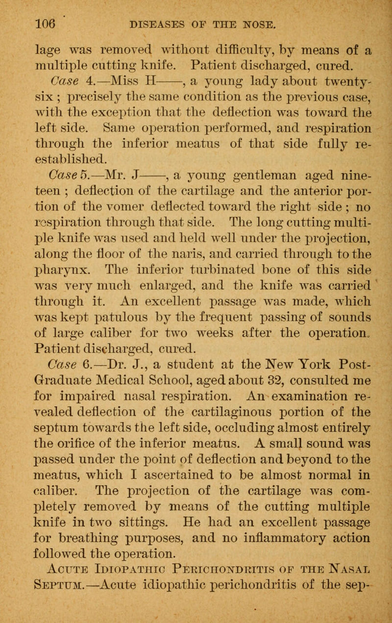 lage was removed without difficulty, by means of a multiple cutting knife. Patient discharged, cured. Case 4.—Miss H , a young lady about twenty- six ; precisely the same condition as the previous case, with the exception that the deflection was toward the left side. Same operation performed, and respiration through the inferior meatus of that side fully re- established. Case 5.—Mr. J , a young gentleman aged nine- teen ; deflection of the cartilage and the anterior por- tion of the vomer deflected toward the right side ; no respiration through that side. The long cutting multi- ple knife was used and held well under the projection, along the floor of the naris, and carried through to the pharynx. The inferior turbinated bone of this side was very much enlarged, and the knife was carried through it. An excellent passage was made, which was kept patulous by the frequent passing of sounds of large caliber for two weeks after the operation* Patient discharged, cured. Case 6.—Dr. J., a student at the New York Post- Graduate Medical School, aged about 32, consulted me for impaired nasal respiration. An examination re- vealed deflection of the cartilaginous portion of the septum towards the left side, occluding almost entirely the orifice of the inferior meatus. A small sound was passed under the point of deflection and beyond to the meatus, which I ascertained to be almost normal in caliber. The projection of the cartilage was com- pletely removed by means of the cutting multiple knife in two sittings. He had an excellent passage for breathing purposes, and no inflammatory action followed the operation. Acute Idiopathic Perichondritis of the Nasal Septum.—Acute idiopathic perichondritis of the sep-
