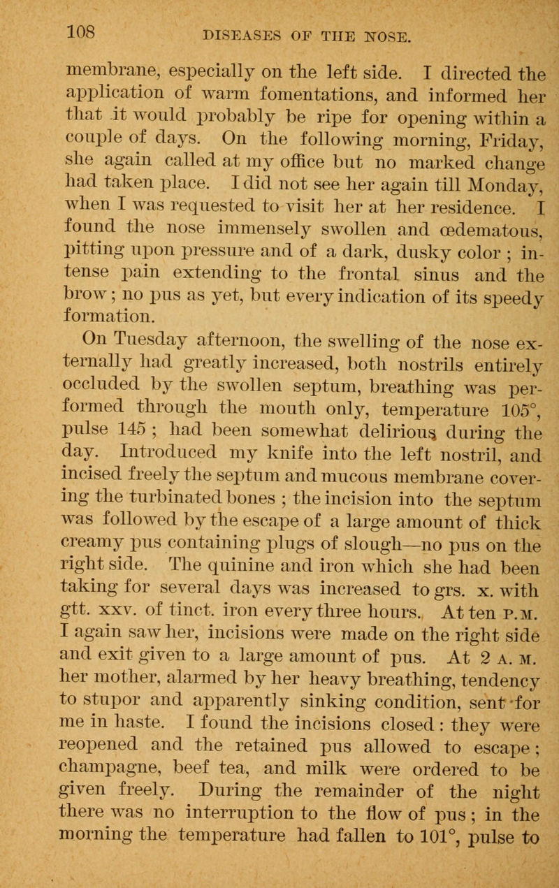 membrane, especially on the left side. I directed the application of warm fomentations, and informed her that it would probably be ripe for opening within a couple of days. On the following morning, Friday, she again called at my office but no marked change had taken place. I did not see her again till Monday, when I was requested to visit her at her residence. I found the nose immensely swollen and cedematous, pitting upon pressure and of a dark, dusky color ; in- tense pain extending to the frontal sinus and the brow; no pus as yet, but every indication of its speedy formation. On Tuesday afternoon, the swelling of the nose ex- ternally had greatly increased, both nostrils entirely occluded by the swollen septum, breathing was per- formed through the mouth only, temperature 105°, pulse 145 ; had been somewhat delirious, during the day. Introduced my knife into the left nostril, and incised freely the septum and mucous membrane cover- ing the turbinated bones ; the incision into the septum was followed by the escape of a large amount of thick creamy pus containing plugs of slough—no pus on the right side. The quinine and iron which she had been taking for several days was increased to grs. x. with gtt. xxv. of tinct. iron every three hours. At ten p.m. I again saw her, incisions were made on the right side and exit given to a large amount of pus. At 2 a. m. her mother, alarmed by her heavy breathing, tendency to stupor and apparently sinking condition, sent -for me in haste. I found the incisions closed : they were reopened and the retained pus allowed to escape; champagne, beef tea, and milk were ordered to be given freely. During the remainder of the night there was no interruption to the flow of pus; in the morning the temperature had fallen to 101°, pulse to