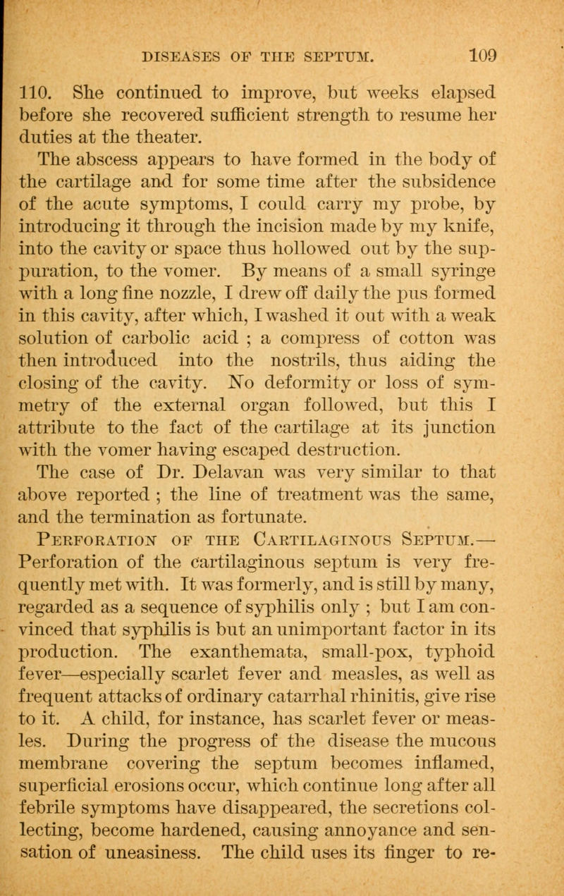 110. She continued to improve, but weeks elapsed before she recovered sufficient strength to resume her duties at the theater. The abscess appears to have formed in the body of the cartilage and for some time after the subsidence of the acute symptoms, I could carry my probe, by introducing it through the incision made by my knife, into the cavity or space thus hollowed out by the sup- puration, to the vomer. By means of a small syringe with a long fine nozzle, I drew off daily the pus formed in this cavity, after which, I washed it out with a weak solution of carbolic acid ; a compress of cotton was then introduced into the nostrils, thus aiding the closing of the cavity. No deformity or loss of sym- metry of the external organ followed, but this I attribute to the fact of the cartilage at its junction with the vomer having escaped destruction. The case of Dr. Delavan was very similar to that above reported ; the line of treatment was the same, and the termination as fortunate. Perforation of the Cartilaginous Septum.— Perforation of the cartilaginous septum is very fre- quently met with. It was formerly, and is still by many, regarded as a sequence of syphilis only ; but I am con- vinced that syphilis is but an unimportant factor in its production. The exanthemata, small-pox, typhoid fever—especially scarlet fever and measles, as well as frequent attacks of ordinary catarrhal rhinitis, give rise to it. A child, for instance, has scarlet fever or meas- les. During the progress of the disease the mucous membrane covering the septum becomes inflamed, superficial erosions occur, which continue long after all febrile symptoms have disappeared, the secretions col- lecting, become hardened, causing annoyance and sen- sation of uneasiness. The child uses its finger to re-