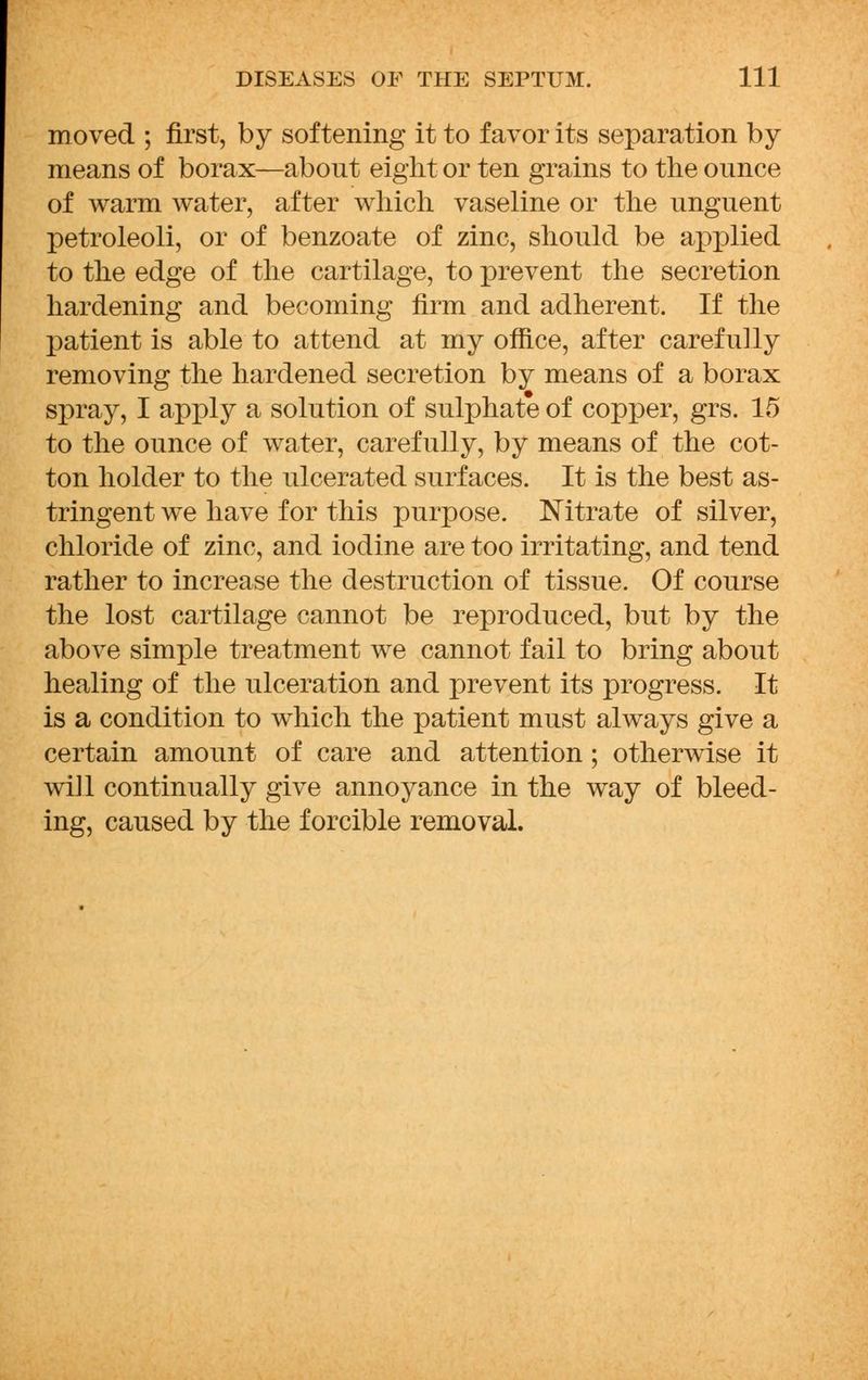 moved ; first, by softening it to favor its separation by means of borax—about eight or ten grains to the ounce of warm water, after which vaseline or the unguent petroleoli, or of benzoate of zinc, should be applied to the edge of the cartilage, to prevent the secretion hardening and becoming firm and adherent. If the patient is able to attend at my office, after carefully removing the hardened secretion by means of a borax spray, I apply a solution of sulphate of copper, grs. 15 to the ounce of water, carefully, by means of the cot- ton holder to the ulcerated surfaces. It is the best as- tringent we have for this purpose. Nitrate of silver, chloride of zinc, and iodine are too irritating, and tend rather to increase the destruction of tissue. Of course the lost cartilage cannot be reproduced, but by the above simple treatment we cannot fail to bring about healing of the ulceration and prevent its progress. It is a condition to which the patient must always give a certain amount of care and attention; otherwise it will continually give annoyance in the way of bleed- ing, caused by the forcible removal.