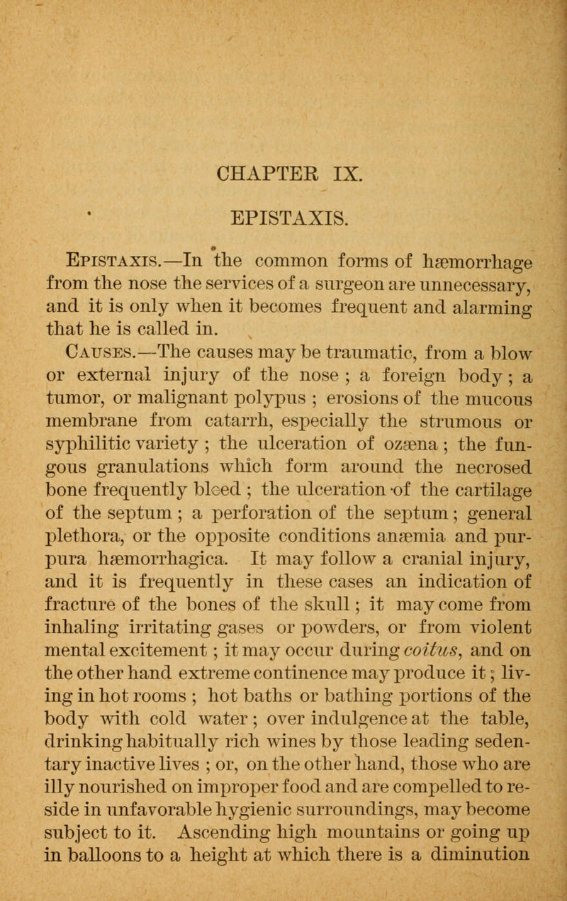 EPISTAXIS. Epistaxis.—In the common forms of haemorrhage from the nose the services of a surgeon are unnecessary, and it is only when it becomes frequent and alarming that he is called in. Causes.—The causes may be traumatic, from a blow or external injury of the nose ; a foreign body; a tumor, or malignant polypus ; erosions of the mucous membrane from catarrh, especially the strumous or syphilitic variety ; the ulceration of ozsena; the fun- gous granulations which form around the necrosed bone frequently bleed ; the ulceration -of the cartilage of the septum ; a perforation of the septum; general plethora, or the opposite conditions anaemia and pur- pura hemorrhagica. It may follow a cranial injury, and it is frequently in these cases an indication of fracture of the bones of the skull; it may come from inhaling irritating gases or powders, or from violent mental excitement; it may occur during coitus, and on the other hand extreme continence may produce it; liv- ing in hot rooms ; hot baths or bathing portions of the body with cold water; over indulgence at the table, drinking habitually rich wines by those leading seden- tary inactive lives ; or, on the other hand, those who are illy nourished on improper food and are compelled to re- side in unfavorable hygienic surroundings, may become subject to it. Ascending high mountains or going up in balloons to a height at which there is a diminution