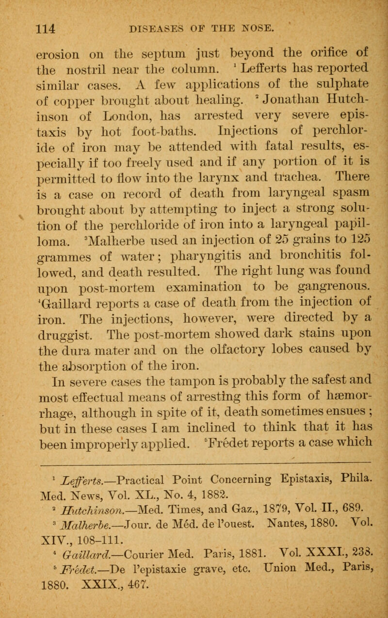 erosion on the septnm jnst beyond the orifice of the nostril near the column. ' Lefferts has reported similar cases. A few applications of the sulphate of copper brought about healing. 2 Jonathan Hutch- inson of London, has arrested very severe epis- taxis by hot foot-baths. Injections of perchlor- ide of iron may be attended with fatal results, es- pecially if too freely used and if any portion of it is permitted to flow into the larynx and trachea. There is a case on record of death from laryngeal spasm brought about by attempting to inject a strong solu- tion of the perchloride of iron into a laryngeal papil- loma, 3Malherbe used an injection of 25 grains to 125 grammes of water; pharyngitis and bronchitis fol- lowed, and death resulted. The right lung was found upon post-mortem examination to be gangrenous. 4Gaillard reports a case of death from the injection of iron. The injections, however, were directed by a druggist. The post-mortem showed dark stains upon the dura mater and on the olfactory lobes caused by the absorption of the iron. In severe cases the tampon is probably the safest and most effectual means of arresting this form of haemor- rhage, although in spite of it, death sometimes ensues ; but in these cases I am inclined to think that it has been improperly applied. 5Fredet reports a case which 1 Lefferts.— Practical Point Concerning Epistaxis, Phila. Med. News, Vol. XL., No. 4, 1882. 2 Hutchinson.—Med. Times, and Gaz., 1879, Vol. II., 689. 3 Malherbe.—Jour, de Med. de Pouest. Nantes, 1880. Vol. XIV., 108-111. 4 Gaillarcl—Courier Med. Paris, 1881. Vol. XXXL, 238. 5 Fredet.—De l'epistaxie grave, etc. Union Med., Paris, 1880. XXIX., 467.
