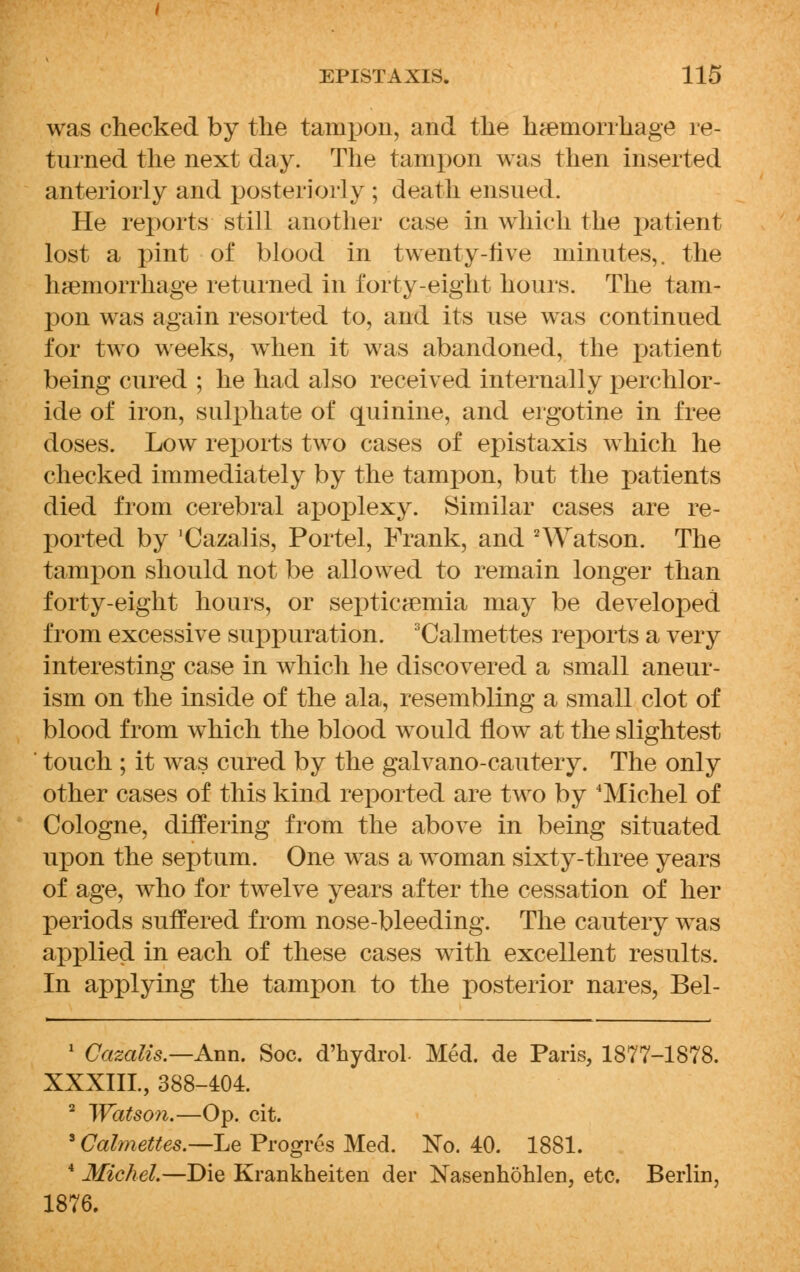 was checked by the tampon, and the haemorrhage re- turned the next day. The tampon was then inserted anteriorly and posteriorly; death ensued. He reports still another case in which the patient lost a pint of blood in twenty-five minutes,, the haemorrhage returned in forty-eight hours. The tam- pon was again resorted to, and its use was continued for two weeks, when it was abandoned, the patient being cured ; he had also received internally perchlor- ide of iron, sulphate of quinine, and ergotine in free doses. Low reports two cases of epistaxis which he checked immediately by the tampon, but the patients died from cerebral apoplexy. Similar cases are re- ported by 'Cazalis, Portel, Frank, and 2Watson. The tampon should not be allowed to remain longer than forty-eight hours, or septicaemia may be developed from excessive suppuration. 3Calmettes reports a very interesting case in which he discovered a small aneur- ism on the inside of the ala, resembling a small clot of blood from which the blood would flow at the slightest touch ; it was cured by the galvano-cautery. The only other cases of this kind reported are two by Michel of Cologne, differing from the above in being situated upon the septum. One was a woman sixty-three years of age, who for twelve years after the cessation of her periods suffered from nose-bleeding. The cautery was applied in each of these cases with excellent results. In applying the tampon to the posterior nares, Bel- 1 Cazalis.—Ann. Soc. d'hydrol- Med. de Paris, 1877-1878. XXXIIL, 388-404. 2 Watson.—Op. cit. 8 Calmettes.—Le Progres Med. No. 40. 1881. 4 Michel.—Die Krankheiten der Nasenhohlen, etc. Berlin, 1876.