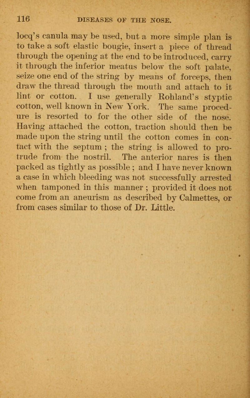 locq's canula may be used, but a more simple plan is to take a soft elastic bougie, insert a piece of thread through the opening at the end to be introduced, carry it through the inferior meatus below the soft palate, seize one end of the string by means of forceps, then draw the thread through the mouth and attach to it lint or cotton. I use generally Kohland's styptic cotton, well known in New York. The same proced- ure is resorted to for the other side of the nose. Having attached the cotton, traction should then be made upon the string until the cotton comes in con- tact with the septum ; the string is allowed to pro- trude from the nostril. The anterior nares is then packed as tightly as possible ; and I have never known a case in which bleeding was not successfully arrested when tamponed in this manner ; provided it does not come from an aneurism as described by Calmettes, or from cases similar to those of Dr. Little.