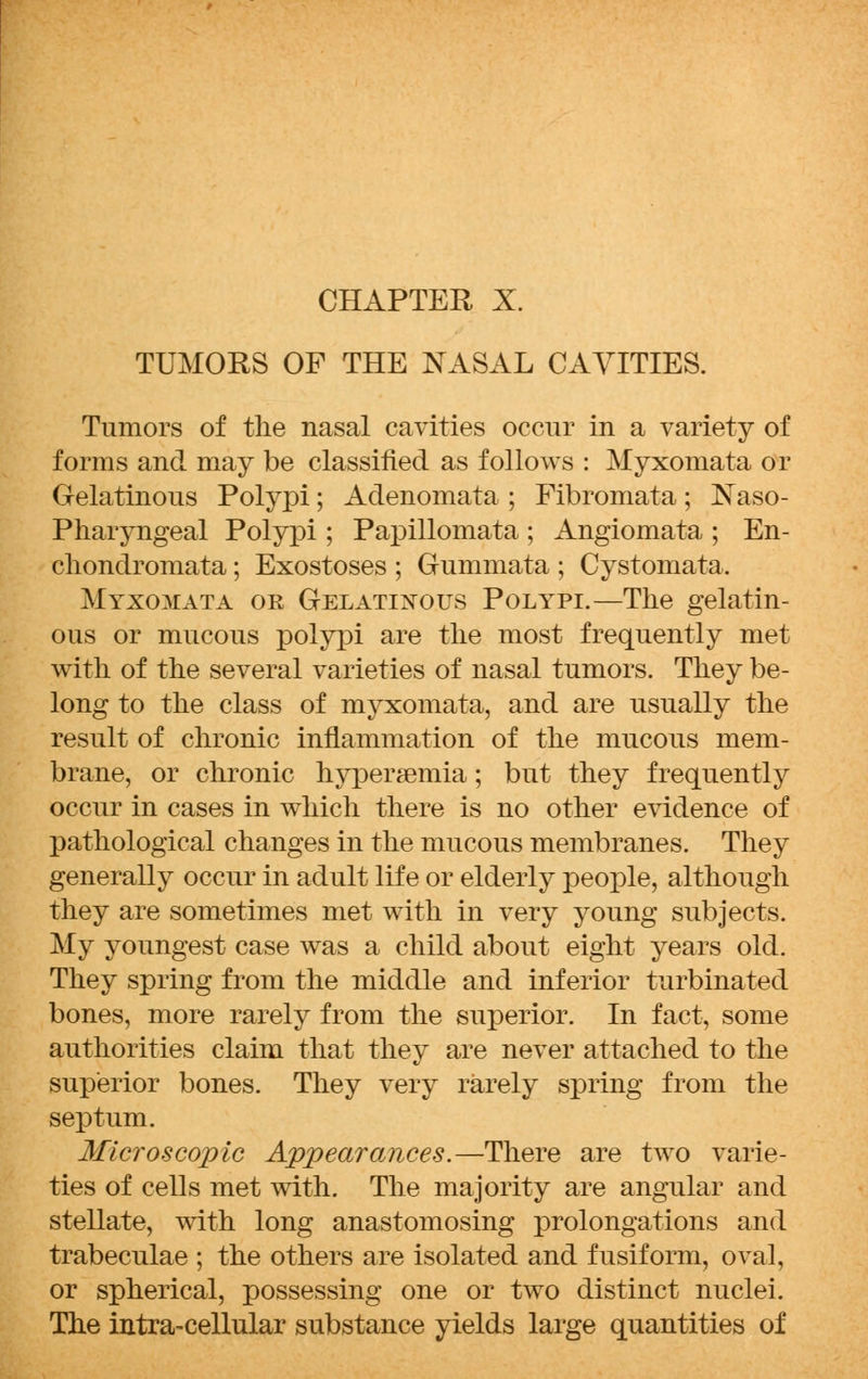 TUMORS OF THE NASAL CAVITIES. Tumors of the nasal cavities occur in a variety of forms and may be classified as follows : Myxomata or Gelatinous Polypi; Adenomata ; Fibromata; Naso- pharyngeal Polypi ; Papillomata ; Angiomata ; En- chondromata; Exostoses ; Gummata ; Cystomata. Myxomata or Gelatinous Polypi.—The gelatin- ous or mucous polypi are the most frequently met with of the several varieties of nasal tumors. They be- long to the class of myxomata, and are usually the result of chronic inflammation of the mucous mem- brane, or chronic hypersemia; but they frequently occur in cases in which there is no other evidence of pathological changes in the mucous membranes. They generally occur in adult life or elderly people, although they are sometimes met with in very young subjects. My youngest case was a child about eight years old. They spring from the middle and inferior turbinated bones, more rarely from the superior. In fact, some authorities claim that they are never attached to the superior bones. They very rarely spring from the septum. Microscopic Appearances.—There are two varie- ties of cells met with. The majority are angular and stellate, with long anastomosing prolongations and trabeculae ; the others are isolated and fusiform, oval, or spherical, possessing one or two distinct nuclei. The intra-cellular substance yields large quantities of