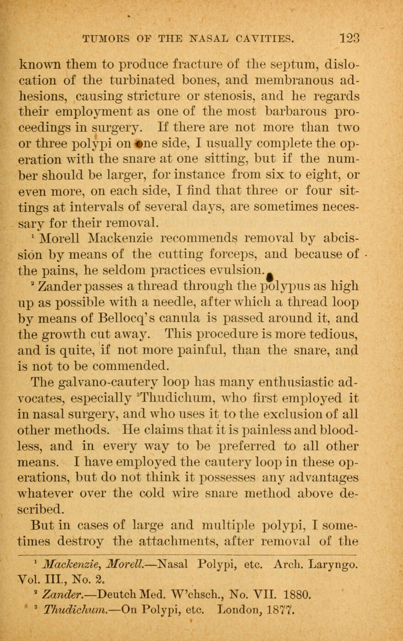 known them to produce fracture of the septum, dislo- cation of the turbinated bones, and membranous ad- hesions, causing stricture or stenosis, and he regards their employment as one of the most barbarous pro- ceedings in surgery. If there are not more than two or three polypi on #ne side, I usually complete the op- eration with the snare at one sitting, but if the num- ber should be larger, for instance from six to eight, or even more, on each side, I find that three or four sit- tings at intervals of several days, are sometimes neces- sary for their removal. 1 Morell Mackenzie recommends removal by abcis- sion by means of the cutting forceps, and because of the pains, he seldom practices evulsion. . 2 Zander passes a thread through the polypus as high up as possible with a needle, after which a thread loop by means of Bellocq' s canula is passed around it, and the growth cut away. This procedure is more tedious, and is quite, if not more painful, than the snare, and is not to be commended. The galvano-cautery loop has many enthusiastic ad- vocates, especially 3Thudichum, who first employed it in nasal surgery, and who uses it to the exclusion of all other methods. He claims that it is painless and blood- less, and in every way to be preferred to all other means. I have employed the cautery loop in these op- erations, but do not think it possesses any advantages whatever over the cold wire snare method above de- scribed. But in cases of large and multiple polypi, I some- times destroy the attachments, after removal of the 1 Mackenzie, Morell.—Nasal Polypi, etc. Arch. Laryngo. Vol. III., No. 2, 2 Zander.—Deutch Med. W'chsch., No. VII. 1880. 3 Thudichum.—On Polypi, etc. London, 1877.