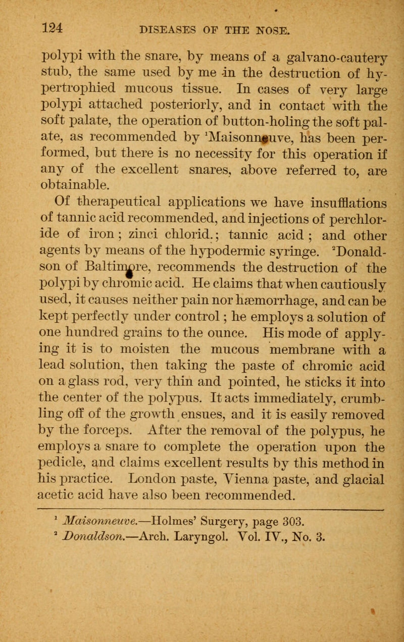 polypi with the snare, by means of a galvano-cautery stub, the same used by me -in the destruction of hy- pertrophied mucous tissue. In cases of very large polypi attached posteriorly, and in contact with the soft palate, the operation of button-holing the soft pal- ate, as recommended by 'Maisonnfuve, has been per- formed, but there is no necessity for this operation if any of the excellent snares, above referred to, are obtainable. Of therapeutical applications we have insufflations of tannic acid recommended, and injections of perchlor- ide of iron ; zinci chlorid.; tannic acid ; and other agents by means of the hypodermic syringe. 'Donald- son of BaltnnDre, recommends the destruction of the polypi by chromic acid. He claims that when cautiously used, it causes neither pain nor haemorrhage, and can be kept perfectly under control; he employs a solution of one hundred grains to the ounce. His mode of apply- ing it is to moisten the mucous membrane with a lead solution, then taking the paste of chromic acid on a glass rod, very thin and pointed, he sticks it into the center of the polypus. It acts immediately, crumb- ling off of the growth ensues, and it is easily removed by the forceps. After the removal of the polypus, he employs a snare to complete the operation upon the pedicle, and claims excellent results by this method in his practice. London paste, Vienna paste, and glacial acetic acid have also been recommended. 1 Maisonneuve.—Holmes' Surgery, page 303. 3 Donaldson.—Arch. Laryngol. Vol. IV., No. 3.