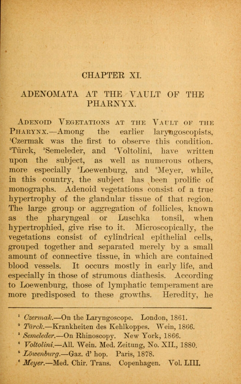 CHAPTER XL ADENOMATA AT THE VAULT OF THE PHARNYX. Adenoid Vegetations at the Vault of the Pharynx.—Among the earlier laryngoscopists, 'Czermak was the first to observe this condition. 2Tiirck, 3Semeleder, and 4Voltolini, have written npon the subject, as well as numerous others, more especially 5Loewenburg, and Meyer, while, in this country, the subject has been prolific of monographs. Adenoid vegetations consist of a true hypertrophy of the glandular tissue of that region. The large group or aggregation of follicles, known as the pharyngeal or Luschka tonsil, when hypertrophied, give rise to it. Microscopically, the vegetations consist of cylindrical epithelial cells, grouped together and separated merely by a small amount of connective tissue, in which are contained blood vessels. It occurs mostly in early life, and especially in those of strumous diathesis. According to Loewenburg, those of lymphatic temperament are more predisposed to these growths. Heredity, he 1 CzermaJc.—On the Laryngoscope. London, 1861. 3 Tiirck.—Krankheiten des Kehlkoppes. Wein, 1866. ' Semeleder.—On Rhinoscopy. New York, 1866. 4 Voltolini—All Wein. Med. Zeitung, No. XII., 1880. 5 Lowenburg.—Gaz. d' hop. Paris, 1878. 6 Meyer.—Med. Chir. Trans. Copenhagen. Vol. LIII.