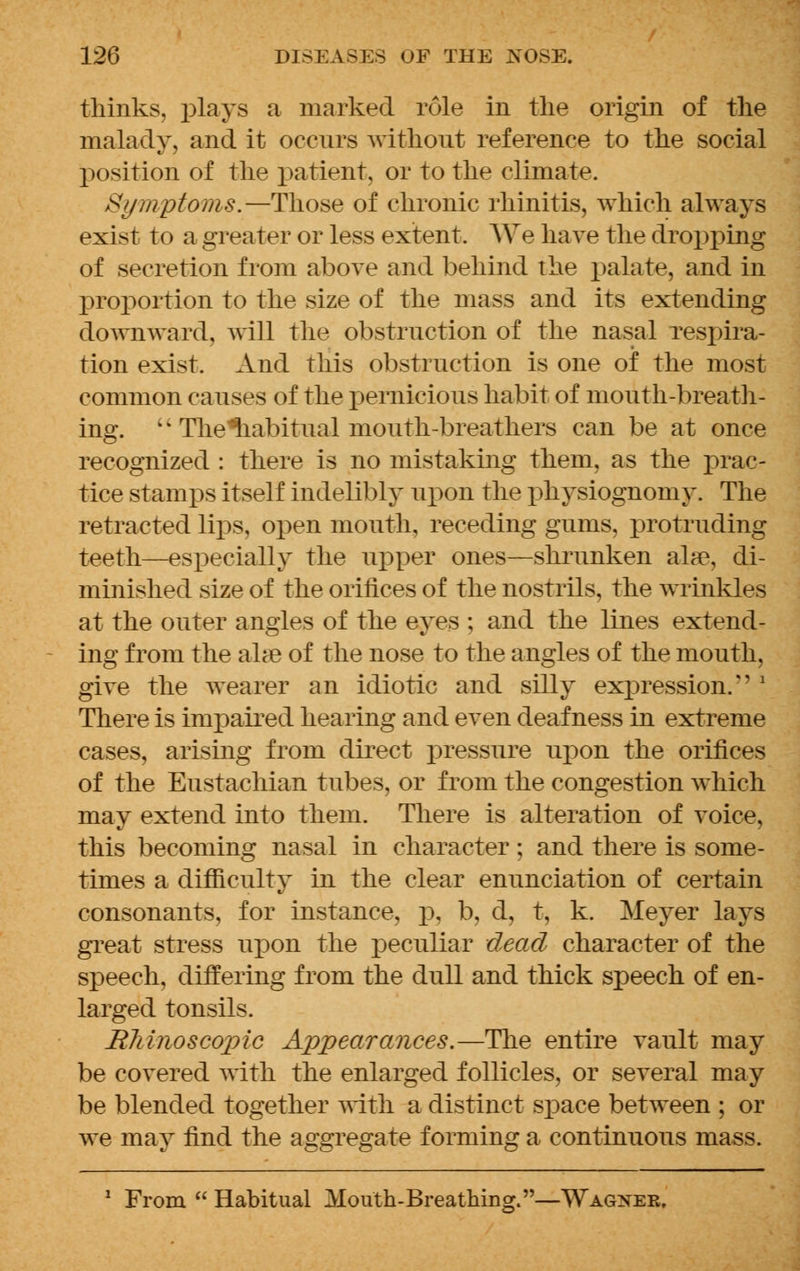 thinks, plays a marked role in the origin of the malady, and it occurs without reference to the social position of the patient, or to the climate. Symptoms.—Those of chronic rhinitis, which always exist to a greater or less extent. We have the dropping of secretion from above and behind the palate, and in proportion to the size of the mass and its extending downward, will the obstruction of the nasal respira- tion exist. And this obstruction is one of the most common causes of the pernicious habit of mouth-breath- ing.  The'riabitual mouth-breathers can be at once recognized : there is no mistaking them, as the prac- tice stamps itself indelibly upon the physiognomy. The retracted lips, open mouth, receding gums, protruding teeth—especially the upper ones—shrunken alae, di- minished size of the orifices of the nostrils, the wrinkles at the outer angles of the eyes ; and the lines extend- ing from the ahe of the nose to the angles of the mouth, give the wearer an idiotic and silly expression. ' There is impaired hearing and even deafness in extreme cases, arising from direct pressure upon the orifices of the Eustachian tubes, or from the congestion which may extend into them. There is alteration of voice, this becoming nasal in character ; and there is some- times a difficulty in the clear enunciation of certain consonants, for instance, p, b, d, t, k. Meyer lays great stress upon the peculiar dead character of the speech, differing from the dull and thick speech of en- larged tonsils. Rhino scopie Appearances.—The entire vault may be covered with the enlarged follicles, or several may be blended together with a distinct space between ; or we may find the aggregate forming a continuous mass. 1 From  Habitual Mouth-Breathing.—Wagner.