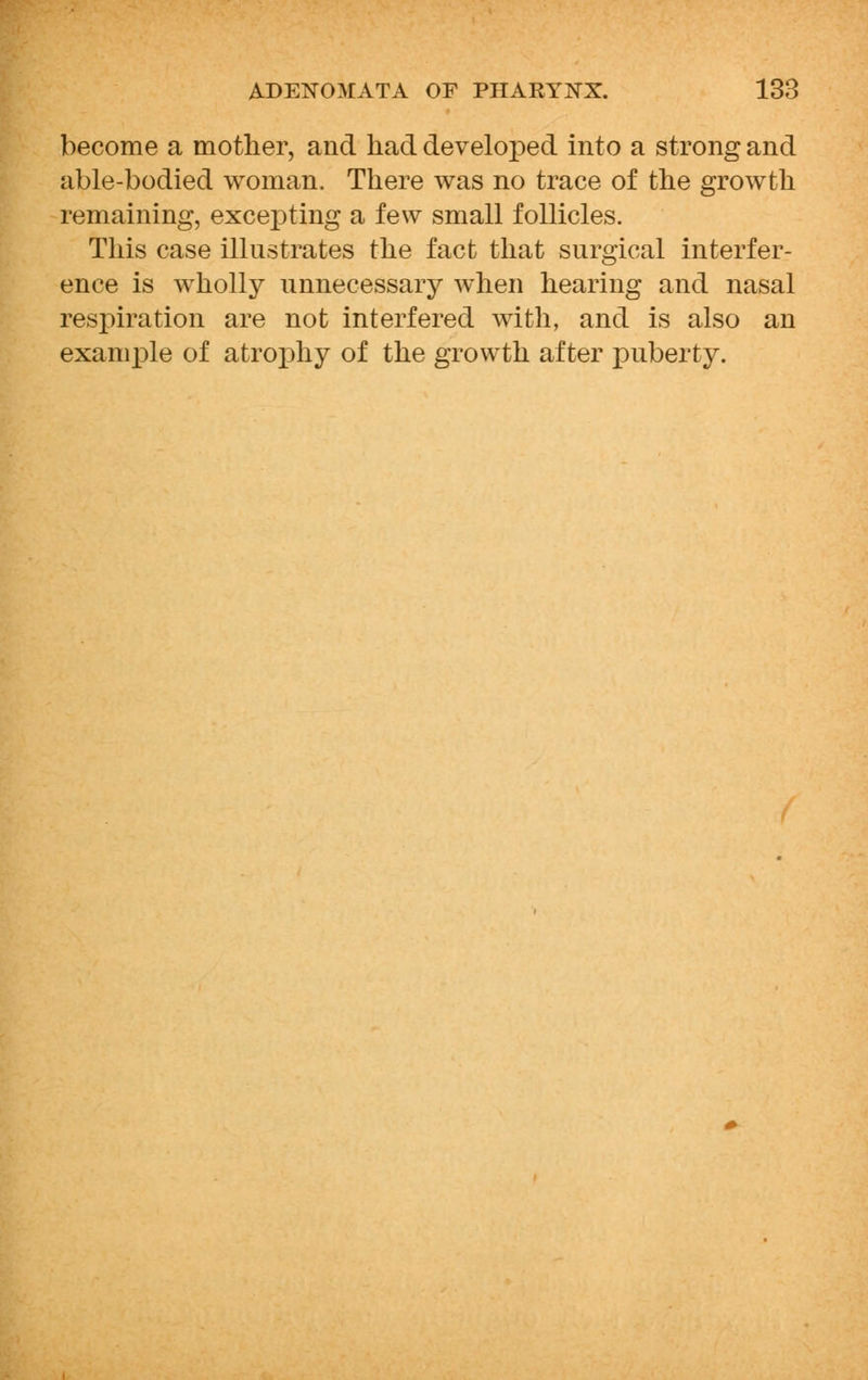become a mother, and had developed into a strong and able-bodied woman. There was no trace of the growth remaining, excepting a few small follicles. This case illustrates the fact that surgical interfer- ence is wholly unnecessary when hearing and nasal respiration are not interfered with, and is also an example of atrophy of the growth after puberty.