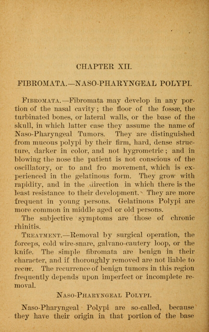 CHAPTER XII. FIBROMATA.—NASOPHARYNGEAL POLYPI. Fibeomata.—Fibromata may develop in any por- tion of the nasal cavity; the floor of the fossae, the turbinated bones, or lateral walls, or the base of the skull, in which latter case they assume the name of Naso-Pharyngeal Tumors. They are distinguished from mucous polypi by their firm, hard, dense struc- ture, darker in color, and not hygrometric; and in blowing the nose the patient is not conscious of the oscillatory, or to and fro movement, which is ex- perienced in the gelatinous form. They grow with rapidity, and in the direction in which there is the least resistance to their development.N They are more frequent in young persons. Gelatinous Polypi are more common in middle aged or old persons. The subjective symptoms are those of chronic rhinitis. Treatment.—Removal by surgical operation, the forceps, cold wire-snare, galvano-cautery loop, or the knife. The simple fibromata are benign in their character, and if thoroughly removed are not liable to recur. The recurrence of benign tumors in this region frequently depends upon imperfect or incomplete re- moval. Naso-Pharyngeal Polypi. Naso-Pharyngeal Polypi are so-called, because they have their origin in that portion of the base